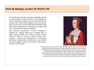 Anne	
  de	
  Beaujeu,	
  la	
  sœur	
  de	
  Charles	
  VIII	
  
•  Anne	
  de	
  Beaujeu	
  était	
  très	
  contraire	
  à	
  l’expédiGon	
  d’Italie	
  
et	
   croyait	
   toujours	
   retenir	
   son	
   frère.	
   Il	
   lui	
   échappa	
   un	
  
maGn.	
  Il	
  était	
  facile	
  a	
  prévoir	
  que	
  la	
  France	
  serait	
  forcée	
  
d’envahir	
  tôt	
  ou	
  tard	
  l’Italie.	
  Appelée	
  1o	
  fois,	
  20	
  fois	
  peut	
  
être,	
  elle	
  avait	
  fait	
  la	
  sourde	
  oreille,	
  laissant	
  démêler	
  ce^e	
  
aﬀaire	
  entre	
  l’Aragonais	
  et	
  le	
  Provençal	
  qui,	
  depuis	
  200	
  
ans,	
  se	
  disputaient	
  le	
  royaume	
  de	
  Naples.	
  	
  
•  Deux	
   puissances	
   paraissaient	
   à	
   l’horizon,	
   l’Espagne	
   et	
  
l’Empire	
   turc.	
   Chaque	
   année,	
   par	
   un	
   progrès	
   fatal,	
   la	
  
ﬂo^e	
   turque	
   gravitait	
   vers	
   l’ouest	
   et	
   venait	
   heurter	
  
l’Italie.	
   Au	
   Midi,	
   cet	
   empire	
   se	
   révélait	
   comme	
   force	
  
mariGme	
   :	
   ravages	
   des	
   barbaresques	
   et	
   enlèvement	
  
périodique	
  des	
  populaGons.	
  C’était	
  jouer	
  un	
  jeu	
  terrible	
  
que	
  de	
  les	
  appeler,	
  comme	
  faisait	
  Venise	
  contre	
  Naples,	
  
et	
  celle-­‐ci	
  contre	
  Venise.	
  	
  
Anne	
  de	
  France	
  est	
  née	
  en	
  1461.	
  Il	
  s'agit	
  de	
  la	
  ﬁlle	
  aînée	
  de	
  Louis	
  XI	
  et	
  de	
  Charlobe	
  de	
  
Savoie.	
  Son	
  père	
  la	
  surnommait	
  «	
  la	
  moins	
  folle	
  femme	
  de	
  France	
  ».	
  Elle	
  est	
  mariée	
  
en	
  1474	
  avec	
  Pierre	
  de	
  Beaujeu,	
  frère	
  du	
  Duc	
  de	
  Bourbon,	
  de	
  vingt-­‐deux	
  ans	
  son	
  aîné	
  
et	
  devient	
  ainsi	
  Anne	
  de	
  Beaujeu.	
  En	
  1483,	
  à	
  la	
  mort	
  du	
  roi	
  son	
  père,	
  elle	
  se	
  voit	
  
conﬁer	
  la	
  garde	
  et	
  le	
  gouvernement	
  de	
  son	
  frère,	
  Charles	
  VIII,	
  qui	
  n’a	
  alors	
  que	
  treize	
  
ans,	
  comme	
  son	
  père	
  l'avait	
  souhaité.	
  Elle	
  montre	
  un	
  caractère	
  très	
  aﬃrmé	
  et	
  un	
  
goût	
  du	
  pouvoir	
  qui	
  vont	
  faire	
  d’elle	
  une	
  véritable	
  souveraine	
  pendant	
  sa	
  régence.	
  	
  
 