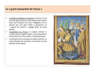 La	
  «	
  grant	
  monarchie	
  de	
  France	
  »	
  
•  Le	
  décision	
  poliGque	
  au	
  sommet:	
  Le	
  Prince,	
  s’il	
  ne	
  
veut	
  pas	
  agir	
  en	
  tyran,	
  se	
  doit	
  de	
  prendre	
  conseil.	
  
Ceux	
   qu’il	
   sollicite	
   ont	
   alors	
   l’obligaGon	
   de	
   lui	
  
donner	
   leur	
   avis	
   pour	
   l’aider	
   a	
   gouverner.	
   Le	
  
«	
   devoir	
   de	
   conseil	
   »	
   engage	
   donc	
   les	
   deux	
  
parGes.	
  	
  
•  L’exaltaGon	
   du	
   Prince:	
   La	
   devise	
   d’Henri	
   II	
  
«	
  Donec	
  totum	
  impleat	
  urbem	
  »	
  vise	
  clairement	
  a	
  
concurrencer	
  le	
  «	
  Plus	
  oultre	
  »	
  de	
  Charles	
  Quint.	
  	
  
•  La	
  personne	
  du	
  roi	
  occupe	
  une	
  place	
  centrale.	
  Le	
  
corps	
  physique	
  du	
  souverain	
  est	
  de	
  plus	
  en	
  plus	
  
souvent	
  mis	
  en	
  avant.	
  	
  
 