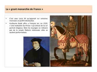 La	
  «	
  grant	
  monarchie	
  de	
  France	
  »	
  
•  C’est	
   avec	
   Louis	
   XII	
   qu’apparaît	
   sur	
   certaines	
  
monnaies	
  un	
  proﬁl	
  individualise.	
  	
  
•  Guillaume	
   Budé	
   oﬀre	
   a	
   François	
   Ier,	
   en	
   1519,	
  
«	
  Une	
  insGtuGon	
  du	
  Prince	
  »	
  qui	
  dresse	
  de	
  lui	
  un	
  
portrait	
   élogieux.	
   Mais	
   les	
   louanges	
   ne	
   relèvent	
  
pas	
   de	
   la	
   simple	
   ﬂa^erie	
   intéressée:	
   elles	
   se	
  
veulent	
  performaGves.	
  	
  
 