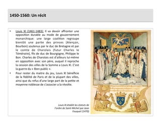 1450-­‐1560:	
  Un	
  récit	
  
•  Louis	
   XI	
   (1461-­‐1483):	
   Il	
   va	
   devoir	
   aﬀronter	
   une	
  
opposiGon	
   durable	
   au	
   mode	
   de	
   gouvernement	
  
monarchique:	
   une	
   large	
   coaliGon	
   regroupe	
  
bientôt	
   une	
   parGe	
   des	
   princes	
   (Alençon,	
  
Bourbon)	
  soutenus	
  par	
  le	
  duc	
  de	
  Bretagne	
  et	
  par	
  
le	
   comte	
   de	
   Charolais	
   (futur	
   Charles	
   le	
  
Téméraire),	
  ﬁls	
  de	
  duc	
  de	
  Bourgogne,	
  Philippe	
  le	
  
Bon.	
  Charles	
  de	
  Charolais	
  est	
  d’ailleurs	
  lui-­‐même	
  
en	
  opposiGon	
  avec	
  son	
  père,	
  auquel	
  il	
  reproche	
  
la	
  cession	
  des	
  villes	
  de	
  la	
  Somme	
  a	
  Louis	
  XI.	
  C’est	
  
la	
  guerre	
  du	
  «	
  Bien	
  public	
  ».	
  
•  Pour	
  rester	
  du	
  maitre	
  du	
  jeu,	
  Louis	
  XI	
  bénéﬁcie	
  
de	
  la	
  ﬁdélité	
  de	
  Paris	
  et	
  de	
  la	
  plupart	
  des	
  villes,	
  
ainsi	
  que	
  du	
  refus	
  d’une	
  large	
  part	
  de	
  la	
  peGte	
  et	
  
moyenne	
  noblesse	
  de	
  s’associer	
  a	
  la	
  révolte.	
  
Louis	
  XI	
  établit	
  les	
  statuts	
  de	
  
l’ordre	
  de	
  Saint-­‐Michel	
  par	
  Jean	
  
Fouquet	
  (1470)	
  
 