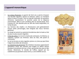 L’appareil	
  monarchique	
  
•  Les	
   enjeux	
   ﬁnanciers:	
   La	
   guerre	
   de	
   Cent	
   ans	
   a	
   permis	
   d’asseoir	
  
une	
  ﬁscalité	
  régulière,	
  directe	
  et	
  indirecte.	
  Celle-­‐ci	
  se	
  mainGent	
  
après	
  le	
  retour	
  a	
  la	
  paix.	
  Tout	
  au	
  long	
  de	
  la	
  période,	
  les	
  quesGons	
  
militaires	
   représentent	
   le	
   premier	
   poste	
   de	
   la	
   dépense	
  
monarchique.	
  Mais	
  la	
  cour	
  consGtue	
  alors	
  le	
  second	
  poste.	
  Sous	
  
François	
  Ier,	
  elle	
  absorbe	
  près	
  de	
  30%	
  des	
  fonds	
  disponibles,	
  en	
  
temps	
  de	
  paix.	
  	
  
•  Les	
   fermiers	
   des	
   impôts	
   a	
   la	
   Renaissance	
   sont	
   généralement	
  
d’assez	
   peGts	
   personnages,	
   bien	
   éloignés	
   des	
   futurs	
   fermiers	
  
généraux.	
  	
  
•  Le	
  clergé	
  est	
  astreint	
  au	
  paiement	
  de	
  décimes	
  dont	
  la	
  levée	
  se	
  fait	
  
de	
  plus	
  en	
  plus	
  souvent	
  régulière.	
  	
  
•  L’Etat	
  de	
  jusGce:	
  Le	
  roi	
  est	
  le	
  maitre	
  des	
  remissions.	
  En	
  théorie,	
  sa	
  
capacité	
   a	
   gracier	
   est	
   immense.	
   Dans	
   les	
   faits,	
   elle	
   paraît	
   se	
  
restreindre.	
  	
  
•  Le	
  vol	
  est	
  de	
  plus	
  en	
  plus	
  regarde	
  comme	
  un	
  crime	
  qui	
  peut	
  faire	
  
l’objet	
  d’une	
  le^re	
  de	
  rémission.	
  	
  
•  La	
  croissance	
  du	
  personnel:	
  Des	
  échelons	
  nouveaux	
  apparaissent	
  
(présidiaux	
   1552),	
   des	
   acGvités	
   sont	
   érigées	
   en	
   oﬃces	
   vénaux	
  
(vendeurs	
  de	
  poissons	
  de	
  mer	
  a	
  Paris,	
  personnels	
  des	
  eaux	
  et	
  des	
  
forets).	
   Désormais,	
   le	
   monde	
   de	
   l’oﬃce,	
   épaulé	
   par	
   les	
  
subalternes	
  qui	
  gravitent	
  autour	
  de	
  lui,	
  a	
  une	
  visibilité	
  accrue.	
  	
  
Ecus	
  d’Or	
  de	
  Louis	
  XII.	
  	
  
 