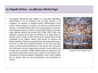 La	
  chapelle	
  Six6ne	
  –	
  un	
  déﬁ	
  pour	
  Michel-­‐Ange	
  
•  Ce	
   serpent,	
   Bramante,	
   avait	
   imagine	
   un	
   coup	
   pour	
   désespérer	
  
Michel-­‐Ange.	
   Il	
   lui	
   ﬁt	
   ordonner	
   par	
   ce	
   pape	
   insensé,	
   a	
   lui	
  
sculpteur,	
   de	
   peindre	
   la	
   chapelle	
   SixGne.	
   Michel-­‐Ange	
   n’avait	
  
jamais	
   touche	
   pinceau	
   ni	
   couleur,	
   ne	
   savait	
   ce	
   qu'était	
   qu’une	
  
fresque.	
  La	
  chapelle	
  SixGne	
  était	
  ce^e	
  voute	
  obscure	
  et	
  solitaire,	
  
dans	
  laquelle	
  il	
  passe	
  au	
  moins	
  cinq	
  ans	
  (1507-­‐15012).	
  C’est	
  dans	
  
ce^e	
  solitude	
  absolue	
  des	
  années	
  1507,	
  1508,	
  1509,	
  1510,	
  c’est	
  
pendant	
  la	
  guerre	
  de	
  la	
  Ligue	
  de	
  Cambrai,	
  ou	
  le	
  pape	
  donna	
  le	
  
dernier	
  coup	
  a	
  l’Italie	
  en	
  tuant	
  Venise	
  que	
  le	
  grand	
  Italien	
  ﬁt	
  les	
  
prophètes	
   et	
   les	
   sibylles,	
   réalisa	
   ce^e	
   œuvre	
   de	
   douleur,	
   de	
  
liberté	
  sublime,	
  d’obscurs	
  pressenGments,	
  de	
  pénétrantes	
  lueurs.	
  
Et	
   arrive	
   au	
   Gers	
   de	
   ce	
   travail	
   immense,	
   il	
   crut	
   que	
   tout	
   était	
  
perdu.	
  La	
  chaux	
  séchait	
  lentement	
  et,	
  par	
  places,	
  elle	
  se	
  couvrait	
  
de	
  moisissures.	
  Au	
  jour	
  dangereux	
  ou	
  la	
  porte	
  s’ouvrit	
  enﬁn	
  et	
  ou	
  
le	
  pape	
  entra	
  en	
  grand	
  cortège,	
  Michel-­‐Ange	
  put	
  apercevoir	
  que	
  
son	
  œuvre	
  restait	
  le^re	
  close,	
  qu’en	
  voyant	
  ils	
  ne	
  voyaient	
  rien.	
  
Etourdis	
  de	
  l’immense	
  énigme,	
  malveillants,	
  mais	
  n’osant	
  médire	
  
de	
   ces	
   géants	
   dont	
   les	
   yeux	
   foudroyaient,	
   tous	
   gardèrent	
   le	
  
silence.	
  
Le	
  jugement	
  dernier	
  Chapelle	
  Six*ne.	
  	
  
 