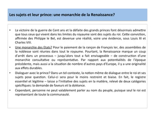 Les	
  sujets	
  et	
  leur	
  prince:	
  une	
  monarchie	
  de	
  la	
  Renaissance?	
  
•  La	
  victoire	
  de	
  la	
  guerre	
  de	
  Cent	
  ans	
  et	
  la	
  défaite	
  des	
  grands	
  princes	
  font	
  désormais	
  adme^re	
  
que	
  tous	
  ceux	
  qui	
  vivent	
  dans	
  les	
  limites	
  du	
  royaume	
  sont	
  des	
  sujets	
  du	
  roi.	
  Ce^e	
  convicGon,	
  
aﬃrmée	
  des	
  Philippe	
  le	
  Bel,	
  est	
  devenue	
  une	
  réalité,	
  voire	
  une	
  évidence,	
  sous	
  Louis	
  XI	
  et	
  
Charles	
  VIII.	
  	
  
•  Une	
  monarchie	
  des	
  Etats?	
  Pour	
  le	
  paiement	
  de	
  la	
  rançon	
  de	
  François	
  Ier,	
  des	
  assemblées	
  de	
  
la	
  noblesse	
  sont	
  réunies	
  dans	
  tout	
  le	
  royaume.	
  Pourtant,	
  la	
  Renaissance	
  marque	
  un	
  coup	
  
d’arrêt	
   dans	
   un	
   processus	
   –	
   jusqu’alors	
   tout	
   a	
   fait	
   envisageable	
   –	
   de	
   construcGon	
   d’une	
  
monarchie	
   consultaGve	
   ou	
   représentaGve.	
   Par	
   rapport	
   aux	
   potenGalités	
   de	
   l’époque	
  
précédente,	
  mais	
  aussi	
  a	
  la	
  situaGon	
  de	
  nombre	
  d’autres	
  pays	
  d’Europe,	
  il	
  y	
  a	
  une	
  originalité	
  
aux	
  eﬀets	
  durables.	
  	
  
•  Dialoguer	
  avec	
  le	
  prince?	
  Dans	
  un	
  tel	
  contexte,	
  la	
  noGon	
  même	
  de	
  dialogue	
  entre	
  le	
  roi	
  et	
  ses	
  
sujets	
   pose	
   quesGon.	
   Celui-­‐ci	
   sera	
   pour	
   le	
   moins	
   restreint	
   et	
   biaise.	
   En	
   fait,	
   le	
   registre	
  
essenGel	
  et	
  légiGme	
  –	
  laisse	
  a	
  l’iniGaGve	
  des	
  sujets	
  en	
  la	
  maGère,	
  relevé	
  de	
  deux	
  catégories	
  
spéciﬁques:	
  la	
  demande	
  de	
  faveurs	
  et	
  la	
  doléance.	
  	
  
•  Cependant,	
  personne	
  ne	
  peut	
  valablement	
  parler	
  au	
  nom	
  du	
  peuple,	
  puisque	
  seul	
  le	
  roi	
  est	
  
représentant	
  de	
  toute	
  la	
  communauté.	
  
 