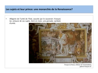 Les	
  sujets	
  et	
  leur	
  prince:	
  une	
  monarchie	
  de	
  la	
  Renaissance?	
  
•  Allégorie	
  de	
  l’unité	
  de	
  l’Etat,	
  assurée	
  par	
  le	
  souverain:	
  François	
  
Ier,	
  entoure	
  de	
  ses	
  sujets,	
  Gent	
  en	
  main,	
  une	
  grenade,	
  symbole	
  
d’unité.	
  	
  
Fresque	
  du	
  Rosso,	
  château	
  de	
  Fontainebleau,	
  
galerie	
  François	
  Ier.	
  
 