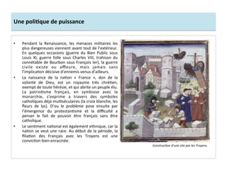 Une	
  poliJque	
  de	
  puissance	
  
•  Pendant	
   la	
   Renaissance,	
   les	
   menaces	
   militaires	
   les	
  
plus	
  dangereuses	
  viennent	
  avant	
  tout	
  de	
  l’extérieur.	
  
En	
   quelques	
   occasions	
   (guerre	
   du	
   Bien	
   Public	
   sous	
  
Louis	
   XI,	
   guerre	
   folle	
   sous	
   Charles	
   VIII,	
   trahison	
   du	
  
connétable	
  de	
  Bourbon	
  sous	
  François	
  Ier),	
  la	
  guerre	
  
civile	
   existe	
   ou	
   aﬄeure,	
   mais	
   jamais	
   sans	
  
l’implicaGon	
  décisive	
  d’ennemis	
  venus	
  d’ailleurs.	
  	
  
•  La	
   naissance	
   de	
   la	
   naGon	
   «	
   France	
   »,	
   don	
   de	
   la	
  
volonté	
   de	
   Dieu,	
   est	
   un	
   royaume	
   très	
   chréGen,	
  
exempt	
  de	
  toute	
  hérésie,	
  et	
  qui	
  abrite	
  un	
  peuple	
  élu.	
  
La	
   patrioGsme	
   français,	
   en	
   symbiose	
   avec	
   la	
  
monarchie,	
   s’exprime	
   a	
   travers	
   des	
   symboles	
  
catholiques	
  déjà	
  mulGséculaires	
  (la	
  croix	
  blanche,	
  les	
  
ﬂeurs	
   de	
   lys).	
   D’ou	
   le	
   problème	
   pose	
   ensuite	
   par	
  
l’émergence	
   du	
   protestanGsme	
   et	
   la	
   diﬃculté	
   a	
  
penser	
   le	
   fait	
   de	
   pouvoir	
   être	
   français	
   sans	
   être	
  
catholique.	
  	
  
•  Le	
  senGment	
  naGonal	
  est	
  également	
  ethnique,	
  car	
  la	
  
naGon	
  se	
  veut	
  une	
  race.	
  Au	
  début	
  de	
  la	
  période,	
  la	
  
ﬁliaGon	
   des	
   Français	
   avec	
   les	
   Troyens	
   est	
   une	
  
convicGon	
  bien	
  enracinée.	
  	
  
Construc*on	
  d’une	
  cite	
  par	
  les	
  Troyens.	
  
 