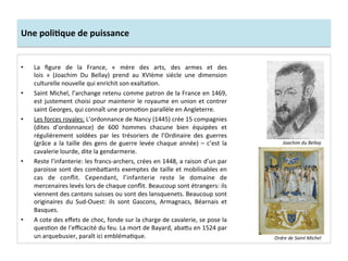 Une	
  poliJque	
  de	
  puissance	
  
•  La	
   ﬁgure	
   de	
   la	
   France,	
   «	
   mère	
   des	
   arts,	
   des	
   armes	
   et	
   des	
  
lois	
   »	
   (Joachim	
   Du	
   Bellay)	
   prend	
   au	
   XVIème	
   siècle	
   une	
   dimension	
  
culturelle	
  nouvelle	
  qui	
  enrichit	
  son	
  exaltaGon.	
  	
  
•  Saint	
  Michel,	
  l’archange	
  retenu	
  comme	
  patron	
  de	
  la	
  France	
  en	
  1469,	
  
est	
  justement	
  choisi	
  pour	
  maintenir	
  le	
  royaume	
  en	
  union	
  et	
  contrer	
  
saint	
  Georges,	
  qui	
  connaît	
  une	
  promoGon	
  parallèle	
  en	
  Angleterre.	
  	
  
•  Les	
  forces	
  royales:	
  L’ordonnance	
  de	
  Nancy	
  (1445)	
  crée	
  15	
  compagnies	
  
(dites	
   d’ordonnance)	
   de	
   600	
   hommes	
   chacune	
   bien	
   équipées	
   et	
  
régulièrement	
   soldées	
   par	
   les	
   trésoriers	
   de	
   l’Ordinaire	
   des	
   guerres	
  
(grâce	
  a	
  la	
  taille	
  des	
  gens	
  de	
  guerre	
  levée	
  chaque	
  année)	
  –	
  c’est	
  la	
  
cavalerie	
  lourde,	
  dite	
  la	
  gendarmerie.	
  	
  
•  Reste	
  l’infanterie:	
  les	
  francs-­‐archers,	
  crées	
  en	
  1448,	
  a	
  raison	
  d’un	
  par	
  
paroisse	
  sont	
  des	
  comba^ants	
  exemptes	
  de	
  taille	
  et	
  mobilisables	
  en	
  
cas	
   de	
   conﬂit.	
   Cependant,	
   l’infanterie	
   reste	
   le	
   domaine	
   de	
  
mercenaires	
  levés	
  lors	
  de	
  chaque	
  conﬂit.	
  Beaucoup	
  sont	
  étrangers:	
  ils	
  
viennent	
  des	
  cantons	
  suisses	
  ou	
  sont	
  des	
  lansquenets.	
  Beaucoup	
  sont	
  
originaires	
   du	
   Sud-­‐Ouest:	
   ils	
   sont	
   Gascons,	
   Armagnacs,	
   Béarnais	
   et	
  
Basques.	
  	
  
•  A	
  cote	
  des	
  eﬀets	
  de	
  choc,	
  fonde	
  sur	
  la	
  charge	
  de	
  cavalerie,	
  se	
  pose	
  la	
  
quesGon	
  de	
  l’eﬃcacité	
  du	
  feu.	
  La	
  mort	
  de	
  Bayard,	
  aba^u	
  en	
  1524	
  par	
  
un	
  arquebusier,	
  paraît	
  ici	
  emblémaGque.	
  	
  
Joachim	
  du	
  Bellay	
  
Ordre	
  de	
  Saint	
  Michel	
  
 