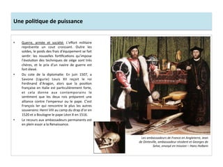 Une	
  poliJque	
  de	
  puissance	
  
•  Guerre,	
   armée	
   et	
   société:	
   L’eﬀort	
   militaire	
  
représente	
   un	
   cout	
   croissant.	
   Outre	
   les	
  
soldes,	
  le	
  poids	
  des	
  frais	
  d’équipement	
  se	
  fait	
  
senGr:	
   les	
   nouvelles	
   forGﬁcaGons	
   qu’impose	
  
l’évoluGon	
  des	
  techniques	
  de	
  siège	
  sont	
  très	
  
chères,	
   et	
   le	
   prix	
   d’un	
   navire	
   de	
   guerre	
   est	
  
fort	
  élevé.	
  	
  
•  Du	
   cote	
   de	
   la	
   diplomaGe:	
   En	
   juin	
   1507,	
   a	
  
Savone	
   (Ligurie)	
   Louis	
   XII	
   reçoit	
   le	
   roi	
  
Ferdinand	
   d’Aragon,	
   alors	
   que	
   la	
   posiGon	
  
française	
  en	
  Italie	
  est	
  parGculièrement	
  forte,	
  
et	
   cela	
   donne	
   aux	
   contemporains	
   le	
  
senGment	
   que	
   les	
   deux	
   rois	
   préparent	
   une	
  
alliance	
   contre	
   l’empereur	
   ou	
   le	
   pape.	
   C’est	
  
François	
   Ier	
   qui	
   rencontre	
   le	
   plus	
   les	
   autres	
  
souverains:	
  Henri	
  VIII	
  au	
  camp	
  du	
  drap	
  d’or	
  en	
  
1520	
  et	
  a	
  Boulogne	
  le	
  pape	
  Léon	
  X	
  en	
  1516.	
  	
  
•  Le	
  recours	
  aux	
  ambassadeurs	
  permanents	
  est	
  
en	
  plein	
  essor	
  a	
  la	
  Renaissance.	
  	
  	
  
Les	
  ambassadeurs	
  de	
  France	
  en	
  Angleterre,	
  Jean	
  
de	
  Dinteville,	
  ambassadeur	
  résident	
  et	
  Georges	
  de	
  
Selve,	
  envoyé	
  en	
  mission	
  –	
  Hans	
  Holbein	
  
 