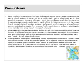 Un	
  roi	
  seul	
  et	
  pauvre	
  
•  Ce	
  roi	
  mendiant	
  si	
  longtemps	
  nourri	
  par	
  le	
  duc	
  de	
  Bourgogne,	
  ramené	
  sur	
  ses	
  chevaux,	
  mangeant	
  encore	
  
dans	
  sa	
  vaisselle	
  au	
  sacre,	
  ﬁt	
  pourtant	
  voir	
  des	
  la	
  fronGère	
  qu’il	
  y	
  avait	
  un	
  roi	
  de	
  France,	
  que	
  ce	
  roi	
  ne	
  
connaitrait	
  personne,	
  ni	
  Bourgogne,	
  ni	
  Bretagne	
  ;	
  ni	
  ami,	
  ni	
  ennemi.	
  Des	
  son	
  arrivée	
  dans	
  le	
  royaume,	
  sur	
  
la	
  route,	
  et	
  sans	
  perdre	
  de	
  temps,	
  il	
  change	
  les	
  grands	
  oﬃciers.	
  Des	
  le	
  commencement,	
  et	
  de	
  plus	
  en	
  plus,	
  
il	
  senGt	
  bien	
  qu’il	
  était	
  seul,	
  que,	
  dans	
  le	
  désordre	
  ou	
  l’on	
  venait	
  tenir	
  le	
  royaume,	
  le	
  roi	
  serait	
  l’ennemi	
  
commun,	
  partant	
  qu’il	
  ne	
  devait	
  se	
  ﬁer	
  a	
  personne.	
  Tous	
  les	
  grands	
  étaient	
  au	
  fond	
  contre	
  lui,	
  et	
  les	
  peGts	
  
meme	
  allaient	
  tourner	
  contre,	
  des	
  qu’il	
  demanderait	
  de	
  l’argent.	
  	
  
•  Ordre	
  aux	
  vicomtes	
  et	
  receveurs	
  de	
  percevoir	
  les	
  fruits	
  des	
  ﬁefs,	
  terres	
  et	
  seigneuries,	
  qui	
  seront	
  mis	
  entre	
  
les	
  mains	
  du	
  roi,	
  faute	
  d’hommage	
  et	
  droits	
  non	
  payes.	
  Le	
  roi	
  envoya	
  dans	
  les	
  provinces	
  des	
  commissaires	
  
pour	
  faire	
  recherche	
  de	
  la	
  noblesse,	
  c’est-­‐a-­‐dire	
  apparemment	
  pour	
  soume^re	
  les	
  faux	
  nobles	
  aux	
  taxes,	
  
pour	
  s’enquérir	
  des	
  ﬁefs	
  qui	
  devaient	
  les	
  droits.	
  	
  
•  Il	
  allait	
  grand	
  train	
  dans	
  sa	
  guerre	
  contre	
  l’Eglise.	
  D’abord,	
  pour	
  empêcher	
  l’argent	
  de	
  fuir	
  à	
  Rome,	
  il	
  bannit	
  
les	
  collecteurs	
  du	
  pape.	
  Louis	
  XI	
  se	
  trouvait	
  engage	
  dans	
  une	
  étrange	
  voie,	
  celle	
  d’un	
  séquestre	
  universel…	
  
Il	
  prenait	
  souvent	
  des	
  gages,	
  souvent	
  des	
  otages.	
  Il	
  aimait	
  les	
  gages	
  vivants.	
  Jamais	
  ni	
  roi,	
  ni	
  père,	
  n’eut	
  
tant	
  d’enfants	
  autour	
  de	
  lui.	
  Il	
  en	
  avait	
  une	
  peGte	
  bande,	
  enfants	
  de	
  princes	
  et	
  de	
  seigneurs.	
  Mais	
  si	
  les	
  
nobles,	
  les	
  seigneurs	
  des	
  campagnes,	
  n’aidaient	
  plus	
  le	
  roi,	
  qui	
  donc	
  aidait	
  ?	
  Les	
  villes.	
  	
  
 