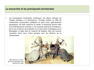 La	
  monarchie	
  et	
  les	
  principautés	
  territoriales	
  
•  Les	
   principautés	
   territoriales	
   consGtuent	
   une	
   ﬁgure	
   centrale	
   de	
  
l’espace	
   poliGque	
   a	
   la	
   Renaissance.	
   L’Europe	
   compte	
   en	
   eﬀet	
   de	
  
nombreuses	
   construcGons	
   poliGques	
   en	
   plein	
   essor,	
   généralement	
  
dynasGques,	
  de	
  taille	
  moyenne	
  ou	
  peGte.	
  Si	
  beaucoup	
  d’entre	
  elles	
  
sont	
  théoriquement	
  soumises	
  a	
  une	
  autorité	
  supérieure	
  (l’empereur,	
  
de	
  la	
  mer	
  du	
  Nord	
  a	
  la	
  Lombardie,	
  le	
  roi	
  de	
  France	
  en	
  Bretagne	
  ou	
  en	
  
Bourgogne,	
   le	
   pape	
   dans	
   le	
   royaume	
   de	
   Naples),	
   elles	
   ont	
   souvent	
  
concentre	
   entre	
   leurs	
   mains	
   presque	
   tous	
   les	
   a^ributs	
   de	
   la	
  
souveraineté.	
  	
  
Aﬀrontement	
  en	
  tournoi	
  
des	
  ducs	
  de	
  Bretagne	
  et	
  de	
  
Bourbon	
  vers	
  1460	
  
 