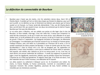 La	
  défec6on	
  du	
  connectable	
  de	
  Bourbon	
  
•  Bourbon	
   pour	
   n’avoir	
   pas	
   de	
   maitre,	
   s’en	
   fut	
   volonGers	
   donne	
   deux,	
   Henri	
   VIII	
   et	
  
Charles-­‐Quint.	
  Il	
  semble	
  qu’il	
  ait	
  cru	
  faire	
  deux	
  dupes	
  qui	
  feraient	
  la	
  dépense,	
  pour	
  qu’il	
  
eut	
  le	
  proﬁt.	
  Le	
  roi	
  détrône	
  ou	
  tue,	
  le	
  Parlement	
  eut	
  déclare	
  sans	
  doute	
  que	
  la	
  France	
  
voulait	
   un	
   roi	
   français.	
   La	
   France	
   serait-­‐elle	
   démembrée	
   ?	
   Oui,	
   eut	
   dit	
   Charles-­‐Quint.	
  
Non,	
  eut	
  dit	
  Henri	
  VIII,	
  qui	
  voulait	
  le	
  tout.	
  Les	
  deux	
  rois	
  entreront	
  par	
  le	
  midi	
  et	
  l’ouest,	
  
Bourbon	
  par	
  l’est	
  avec	
  des	
  Allemands.	
  
•  Le	
   roi	
   entra	
   alors	
   à	
   Moulins,	
   mit	
   ses	
   soldats	
   aux	
   portes	
   et	
   alla	
   loger	
   chez	
   le	
   duc	
   de	
  
Bourbon.	
   Le	
   faux	
   malade,	
   interroge,	
   n’osa	
   nier	
   ce^e	
   fois.	
   Il	
   avoua	
   que	
   l’empereur	
   lui	
  
avait	
  fait	
  des	
  ouvertures,	
  et	
  dit	
  qu’il	
  n’avait	
  rien	
  voulu	
  écrire,	
  mais	
  a^endre	
  le	
  roi	
  pour	
  
révéler	
  tout.	
  Le	
  roi	
  ﬁt	
  semblant	
  de	
  le	
  croire,	
  le	
  rassura,	
  lui	
  dit	
  qu’il	
  n’avait	
  rien	
  a	
  craindre	
  
du	
  procès.	
  C’était	
  le	
  7	
  septembre	
  ;	
  les	
  Espagnols	
  entraient	
  en	
  Gascogne,	
  les	
  Allemands	
  
en	
  Champagne.	
  Il	
  ne	
  désespère	
  pas	
  d’amuser	
  encore	
  le	
  roi,	
  lui	
  envoya	
  un	
  homme	
  grave,	
  
l’évêque	
  d’Autun,	
  avec	
  une	
  le^re	
  ou	
  il	
  prome^ait	
  sur	
  l’honneur	
  de	
  le	
  servir,	
  si	
  on	
  lui	
  
rendait	
  seulement	
  les	
  biens	
  propres	
  de	
  Bourbon.	
  Il	
  reste	
  en	
  Comte	
  près	
  de	
  trois	
  mois.	
  
Qu’a^endait-­‐il	
   ?	
   Que	
   la	
   France	
   vint	
   a	
   lui.	
   Elle	
   ne	
   bougeait	
   pas.	
   De	
   septembre	
   en	
  
décembre,	
  il	
  était	
  reste	
  immobile	
  a	
  croire	
  que	
  la	
  noblesse	
  de	
  France	
  allait	
  le	
  rejoindre.	
  
Soit	
  loyauté,	
  soit	
  intérêt,	
  elle	
  s’a^acha	
  au	
  sol	
  et	
  ne	
  remua	
  point.	
  Le	
  roi,	
  il	
  est	
  vrai,	
  lui	
  
avait	
  donne	
  une	
  preuve	
  ina^endue	
  de	
  conﬁance	
  ;	
  il	
  rendit	
  aux	
  seigneurs	
  le	
  pouvoir	
  de	
  
juger	
  a	
  mort	
  les	
  vagabonds,	
  aventuriers,	
  pillards,	
  que	
  les	
  prévôts	
  royaux	
  leur	
  livreraient.	
  
L’homme	
  du	
  roi	
  n’était	
  que	
  gendarme,	
  le	
  seigneur	
  était	
  juge.	
  Si	
  la	
  chose	
  eut	
  duré,	
  c’eut	
  
été	
  l’abandon	
  de	
  tout	
  l’ordre	
  nouveau,	
  une	
  abdicaGon	
  de	
  la	
  royauté.	
  
•  Les	
   allies	
   avaient	
   cru	
   so^ement	
   n’a^aquer	
   qu’un	
   roi.	
   Ils	
   trouvèrent	
   une	
   naGon.	
   Du	
  
moins,	
   la	
   France	
   féodale,	
   la	
   France	
   communale,	
   s’unirent	
   et	
   s’accordèrent	
   pour	
  
repousser	
   l’ennemi.	
   Des	
   armées	
   régulières,	
   pourvues	
   de	
   tout,	
   furent	
   arrêtées	
   ou	
  
retardées	
  par	
  ces	
  résistances	
  unanimes.	
  
Le	
  connétable	
  de	
  Bourbon	
  a	
  
la	
  bataille	
  de	
  Pavie.	
  
 
