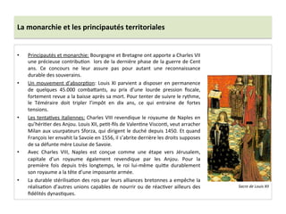 La	
  monarchie	
  et	
  les	
  principautés	
  territoriales	
  
•  Principautés	
  et	
  monarchie:	
  Bourgogne	
  et	
  Bretagne	
  ont	
  apporte	
  a	
  Charles	
  VII	
  
une	
  précieuse	
  contribuGon	
   	
  lors	
  de	
  la	
  dernière	
  phase	
  de	
  la	
  guerre	
  de	
  Cent	
  
ans.	
   Ce	
   concours	
   ne	
   leur	
   assure	
   pas	
   pour	
   autant	
   une	
   reconnaissance	
  
durable	
  des	
  souverains.	
  	
  
•  Un	
  mouvement	
  d’absorpGon:	
  Louis	
  XI	
  parvient	
  a	
  disposer	
  en	
  permanence	
  
de	
   quelques	
   45.000	
   comba^ants,	
   au	
   prix	
   d’une	
   lourde	
   pression	
   ﬁscale,	
  
fortement	
  revue	
  a	
  la	
  baisse	
  après	
  sa	
  mort.	
  Pour	
  tenter	
  de	
  suivre	
  le	
  rythme,	
  
le	
   Téméraire	
   doit	
   tripler	
   l’impôt	
   en	
   dix	
   ans,	
   ce	
   qui	
   entraine	
   de	
   fortes	
  
tensions.	
  	
  
•  Les	
  tentaGves	
  italiennes:	
  Charles	
  VIII	
  revendique	
  le	
  royaume	
  de	
  Naples	
  en	
  
qu’hériGer	
  des	
  Anjou.	
  Louis	
  XII,	
  peGt-­‐ﬁls	
  de	
  ValenGne	
  VisconG,	
  veut	
  arracher	
  
Milan	
  aux	
  usurpateurs	
  Sforza,	
  qui	
  dirigent	
  le	
  duché	
  depuis	
  1450.	
  Et	
  quand	
  
François	
  Ier	
  envahit	
  la	
  Savoie	
  en	
  1556,	
  il	
  s’abrite	
  derrière	
  les	
  droits	
  supposes	
  
de	
  sa	
  défunte	
  mère	
  Louise	
  de	
  Savoie.	
  	
  
•  Avec	
   Charles	
   VIII,	
   Naples	
   est	
   conçue	
   comme	
   une	
   étape	
   vers	
   Jérusalem,	
  
capitale	
   d’un	
   royaume	
   également	
   revendique	
   par	
   les	
   Anjou.	
   Pour	
   la	
  
première	
   fois	
   depuis	
   très	
   longtemps,	
   le	
   roi	
   lui-­‐même	
   qui^e	
   durablement	
  
son	
  royaume	
  a	
  la	
  tête	
  d’une	
  imposante	
  armée.	
  	
  
•  La	
  durable	
  stérilisaGon	
  des	
  rois	
  par	
  leurs	
  alliances	
  bretonnes	
  a	
  empêche	
  la	
  
réalisaGon	
  d’autres	
  unions	
  capables	
  de	
  nourrir	
  ou	
  de	
  réacGver	
  ailleurs	
  des	
  
ﬁdélités	
  dynasGques.	
  
Sacre	
  de	
  Louis	
  XII	
  
 