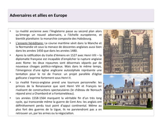 Adversaires	
  et	
  allies	
  en	
  Europe	
  
•  La	
  rivalité	
  ancienne	
  avec	
  l’Angleterre	
  passe	
  au	
  second	
  plan	
  alors	
  
qu’émerge	
   un	
   nouvel	
   adversaire,	
   a	
   l’échelle	
   européenne,	
   et	
  
bientôt	
  planétaire:	
  la	
  monarchie	
  composite	
  des	
  Habsbourg.	
  	
  
•  L’ennemi	
  héréditaire:	
  La	
  course	
  mariGme	
  sévit	
  dans	
  la	
  Manche	
  et	
  
la	
  Normandie	
  vit	
  sous	
  la	
  menace	
  de	
  descentes	
  anglaises	
  aussi	
  bien	
  
dans	
  les	
  années	
  1450	
  que	
  dans	
  les	
  années	
  1480.	
  	
  
•  Apres	
  la	
  raGﬁcaGon	
  du	
  traite	
  d’Amiens	
  en	
  1527	
  avec	
  Henri	
  VIII	
  –	
  la	
  
diplomaGe	
  française	
  est	
  incapable	
  d’empêcher	
  la	
  rupture	
  anglaise	
  
avec	
   Rome:	
   les	
   deux	
   royaumes	
   sont	
   désormais	
   séparés	
   par	
   de	
  
nouveaux	
   clivages	
   poliGco-­‐religieux.	
   Mais	
   dans	
   le	
   même	
   temps,	
  
l’émergence	
   d’une	
   église	
   anglicane	
   autocéphale	
   représente	
   une	
  
tentaGon	
   pour	
   le	
   roi	
   de	
   France:	
   un	
   projet	
   parallèle	
   d’église	
  
gallicane	
  s’exprime	
  fortement	
  sous	
  Henri	
  II.	
  	
  
•  La	
   rivalité	
   franco-­‐anglaise	
   prend	
   une	
   tournure	
   personnelle:	
   les	
  
princes	
   de	
   la	
   Renaissance	
   que	
   sont	
   Henri	
   VIII	
   et	
   François	
   Ier	
  
rivalisent	
  de	
  construcGons	
  spectaculaires	
  (le	
  château	
  de	
  Nonsuch	
  
répond	
  ainsi	
  a	
  Chambord	
  et	
  a	
  Fontainebleau).	
  
•  Les	
   années	
   1558-­‐1564	
   marquent	
   la	
   véritable	
   ﬁn	
   d’un	
   très	
   long	
  
cycle,	
  qui	
  transcende	
  même	
  la	
  guerre	
  de	
  Cent	
  Ans:	
  les	
  anglais	
  ont	
  
déﬁniGvement	
   perdu	
   tout	
   point	
   d’appui	
   conGnental.	
   Même	
   au	
  
plus	
   fort	
   des	
   guerres	
   de	
   la	
   Ligue,	
   ils	
   ne	
   parviendront	
   pas	
   a	
   en	
  
retrouver	
  un,	
  par	
  les	
  armes	
  ou	
  la	
  négociaGon.	
  
 