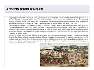 La	
  rencontre	
  du	
  camp	
  du	
  drap	
  d’or	
  
•  Le	
  grand	
  prédicateur	
  fut	
  la	
  misère,	
  la	
  terreur,	
  la	
  nécessite,	
  le	
  désespoir	
  des	
  secours	
  d’ici-­‐bas,	
  l’abandon	
  surprenant	
  ou	
  ce	
  
dieu	
  des	
  batailles,	
  ce	
  roi	
  de	
  Marignan,	
  laissa	
  nos	
  provinces	
  du	
  Nord.	
  L’aveu	
  que	
  les	
  Français	
  faisaient	
  de	
  leur	
  pénurie	
  décida	
  
Wolsey.	
   Il	
   crut	
   les	
   écraser.	
   Une	
   grande	
   fête	
   chevaleresque,	
   une	
   revue	
   solennelle	
   des	
   deux	
   naGons,	
   ou	
   le	
   roi	
   Henri	
   VIII	
  
apparaitrait	
  plus	
  brillant	
  qu’Henri	
  V	
  au	
  Louvre.	
  L’entrevue,	
  négociée	
  depuis	
  18	
  mois,	
  eut	
  lieu	
  le	
  7	
  juin	
  1520.	
  
•  Deux	
  poliGques	
  parlaient	
  à	
  l’Angleterre	
  ;	
  la	
  peGte	
  lui	
  conseillait	
  l’alliance	
  des	
  Pays-­‐	
  Bas,	
  ou	
  elle	
  faisait	
  les	
  peGts	
  gains	
  d’un	
  
commerce	
  journalier,	
  le	
  négoce	
  des	
  cuirs	
  et	
  des	
  laines.	
  Et	
  la	
  grande	
  poliGque	
  lui	
  conseillait	
  l’union	
  avec	
  la	
  France	
  contre	
  un	
  
empereur	
  roi	
  d’Espagne,	
  dangereux	
  à	
  l’indépendance	
  de	
  tous.	
  La	
  France,	
  hélas,	
  suivit	
  Duprat,	
  et	
  conGnua	
  de	
  demander,	
  
d’extorquer	
  quelque	
  argent	
  au	
  pape.	
  L’Angleterre	
  écarta	
  Wolsey,	
  et	
  entra	
  vigoureusement	
  dans	
  la	
  grande	
  voie	
  ﬁnancière	
  et	
  
religieuse	
  de	
  la	
  ReformaGon.	
  
•  Le	
  roi	
  François	
  Ier,	
  sans	
  le	
  vouloir,	
  éclipsait,	
  écrasait	
  Henri	
  VIII.	
  Dans	
  cent	
  détails	
  impercepGbles,	
  il	
  l’emportait	
  auprès	
  des	
  
femmes.	
  François	
  ne	
  fut	
  point	
  poliGque	
  ;	
  il	
  oublia	
  le	
  but	
  de	
  l’entrevue.	
  Il	
  songea	
  au	
  qu’en	
  dira-­‐t’on	
  ?,	
  aux	
  femmes,	
  et	
  d’un	
  
malheureux	
  croc-­‐en-­‐jambe	
  il	
  mit	
  son	
  homme	
  par	
  terre.	
  PeGt,	
  fatal	
  évènement,	
  qui	
  eut	
  d’incalculables	
  conséquences.	
  Henri	
  
VIII	
  alla	
  tout	
  droit	
  a	
  Gravelines,	
  ou	
  l’a^endait	
  Charles-­‐Quint.	
  Henri	
  VIII	
  lui	
  sut	
  gré	
  d’être	
  plus	
  peGt	
  de	
  taille,	
  d’apparence	
  
médiocre,	
  tout	
  simplement	
  vêtu	
  en	
  noir.	
  
 