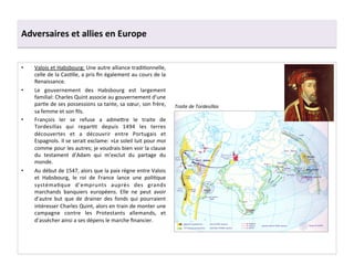 Adversaires	
  et	
  allies	
  en	
  Europe	
  
•  Valois	
  et	
  Habsbourg:	
  Une	
  autre	
  alliance	
  tradiGonnelle,	
  
celle	
  de	
  la	
  CasGlle,	
  a	
  pris	
  ﬁn	
  également	
  au	
  cours	
  de	
  la	
  
Renaissance.	
  	
  
•  Le	
   gouvernement	
   des	
   Habsbourg	
   est	
   largement	
  
familial:	
  Charles	
  Quint	
  associe	
  au	
  gouvernement	
  d’une	
  
parGe	
  de	
  ses	
  possessions	
  sa	
  tante,	
  sa	
  sœur,	
  son	
  frère,	
  
sa	
  femme	
  et	
  son	
  ﬁls.	
  	
  
•  François	
   Ier	
   se	
   refuse	
   a	
   adme^re	
   le	
   traite	
   de	
  
Tordesillas	
   qui	
   reparGt	
   depuis	
   1494	
   les	
   terres	
  
découvertes	
   et	
   a	
   découvrir	
   entre	
   Portugais	
   et	
  
Espagnols.	
  Il	
  se	
  serait	
  exclame:	
  »Le	
  soleil	
  luit	
  pour	
  moi	
  
comme	
  pour	
  les	
  autres;	
  je	
  voudrais	
  bien	
  voir	
  la	
  clause	
  
du	
   testament	
   d’Adam	
   qui	
   m’exclut	
   du	
   partage	
   du	
  
monde.	
  
•  Au	
  début	
  de	
  1547,	
  alors	
  que	
  la	
  paix	
  règne	
  entre	
  Valois	
  
et	
   Habsbourg,	
   le	
   roi	
   de	
   France	
   lance	
   une	
   poliGque	
  
systémaGque	
   d’emprunts	
   auprès	
   des	
   grands	
  
marchands	
   banquiers	
   européens.	
   Elle	
   ne	
   peut	
   avoir	
  
d’autre	
   but	
   que	
   de	
   drainer	
   des	
   fonds	
   qui	
   pourraient	
  
intéresser	
  Charles	
  Quint,	
  alors	
  en	
  train	
  de	
  monter	
  une	
  
campagne	
   contre	
   les	
   Protestants	
   allemands,	
   et	
  
d’assécher	
  ainsi	
  a	
  ses	
  dépens	
  le	
  marche	
  ﬁnancier.	
  	
  
Traite	
  de	
  Tordesillas	
  
 