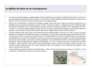 La	
  défaite	
  de	
  Pavie	
  et	
  ses	
  conséquences	
  
•  Le	
  roi,	
  avec	
  ses	
  grands	
  seigneurs,	
  souGnt	
  quelque	
  temps	
  la	
  bataille	
  avec	
  une	
  vaillance	
  qu’admirent	
  les	
  ennemis.	
  Il	
  y	
  eut	
  la	
  un	
  
grand	
  massacre	
  des	
  premiers	
  hommes	
  de	
  France	
  :	
  La	
  Tremouille,	
  La	
  Palice,	
  Suﬀolk,	
  prétendant	
  d’Angleterre,	
  furent	
  tues,	
  et	
  
Bonnivet	
  se	
  ﬁt	
  tuer,	
  courant	
  a	
  l’ennemi	
  la	
  visière	
  haute	
  et	
  le	
  visage	
  découvert.	
  
•  Mais	
  le	
  soir	
  ou	
  le	
  lendemain,	
  il	
  arracha	
  de	
  son	
  doigt	
  une	
  bague,	
  seule	
  chose	
  qui	
  lui	
  restât,	
  et	
  la	
  donnant	
  secrètement	
  a	
  un	
  
genGlhomme	
  qu’on	
  lui	
  permit	
  d’envoyer	
  a	
  sa	
  mère,	
  il	
  lui	
  dit	
  :	
  ‘Porte	
  ceci	
  au	
  Sultan.’	
  Il	
  s’agissait	
  du	
  premier	
  fondement	
  solide	
  
de	
  l’alliance	
  des	
  religions	
  et	
  de	
  la	
  réconciliaGon	
  des	
  peuples.	
  Cet	
  homme,	
  étourdi	
  en	
  bataille,	
  fut	
  en	
  capGvité	
  plus	
  ﬁn	
  qu’on	
  
n’aurait	
  cru.	
  Ce	
  héros	
  de	
  théâtre,	
  dégonﬂe,	
  aplaG,	
  parut	
  ce	
  qu’il	
  était,	
  un	
  genGlhomme	
  poitevin	
  de	
  peu	
  d’étoﬀe,	
  dévot	
  par	
  
désespoir.	
  Les	
  demandes	
  de	
  Charles-­‐Quint	
  étaient	
  exorbitantes,	
  rédigées	
  d’une	
  manière	
  insultante,	
  odieuse.	
  
•  Tel	
  était	
  l’aspect	
  de	
  ce^e	
  année	
  1525.	
  Une	
  révoluGon	
  immense	
  semblait	
  éclater	
  en	
  Europe.	
  Une	
  ?	
  Non	
  ;	
  mais	
  20,	
  de	
  causes	
  
diﬀérentes,	
  de	
  caractères	
  plus	
  diﬀérents	
  encore.	
  En	
  Allemagne,	
  c’est	
  la	
  sauvage	
  révolte	
  des	
  paysans	
  de	
  Souabe	
  et	
  du	
  Rhin.	
  
Ils	
  prennent	
  la	
  reforme	
  au	
  sérieux,	
  et	
  veulent	
  reformer	
  le	
  servage,	
  établir	
  sur	
  la	
  terre	
  le	
  royaume	
  de	
  Dieu.	
  Les	
  ouvriers	
  en	
  
laine	
  d’Angleterre	
  se	
  révoltent	
  en	
  même	
  temps,	
  mais	
  sans	
  lever	
  encore	
  le	
  drapeau	
  de	
  la	
  Reforme.	
  La	
  plus	
  étrange	
  révoluGon	
  
est	
  celle	
  qui	
  couve	
  en	
  Italie,	
  non	
  des	
  villes,	
  non	
  des	
  campagnes,	
  mais	
  une	
  révoluGon	
  de	
  princes,	
  celle	
  des	
  souverains	
  ruines,	
  
désespérés,	
  contre	
  le	
  brigandage	
  des	
  impériaux.	
  Charles-­‐Quint,	
  a	
  lui	
  seul,	
  se	
  trouvait	
  avoir	
  sous	
  les	
  pieds	
  trois	
  ou	
  quatre	
  
révoluGons	
  :	
  celle	
  d’Espagne	
  a	
  peine	
  éteinte,	
  celle	
  de	
  l’Allemagne	
  en	
  plein	
  incendie,	
  celle	
  d’Italie,	
  mue^e	
  et	
  sombre,	
  très	
  
imminente.	
  Mais	
  la	
  plus	
  grave	
  pour	
  lui,	
  la	
  plus	
  immédiate,	
  celle	
  qu’il	
  le	
  paralysa,	
  et	
  qui	
  réellement	
  aida	
  d’abord	
  a	
  nous	
  
sauver,	
  c’était	
  celle	
  des	
  Pays-­‐Bas.	
  
•  Un	
  des	
  conﬁdents	
  de	
  Charles-­‐Quint	
  lui	
  écrivit	
  après	
  Pavie	
  :	
  «	
  Dieu	
  a	
  donne	
  a	
  chaque	
  homme	
  son	
  aout	
  et	
  sa	
  récolte	
  ;	
  a	
  lui	
  de	
  
moissonner.	
  »	
  Charles-­‐Quint	
  manqua	
  ce	
  moment	
  et	
  a^endit.	
  
 
