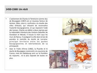 1450-­‐1560:	
  Un	
  récit	
  
•  L’avènement	
  de	
  Charles	
  le	
  Téméraire	
  comme	
  duc	
  
de	
  Bourgogne	
  (1467)	
  est	
  un	
  nouveau	
  facteur	
  de	
  
tension.	
  Mais,	
  celui-­‐ci,	
  confronte	
  a	
  la	
  révolte	
  des	
  
villes	
   d’Alsace,	
   qui	
   refusent	
   de	
   reconnaître	
  
l’autorité	
  bourguignonne,	
  et	
  qui	
  reçoivent	
  l’aide	
  
des	
  Suisses.	
  Charles	
  est	
  défait	
  a	
  deux	
  reprises	
  par	
  
la	
  redoutable	
  infanterie	
  des	
  Cantons	
  (batailles	
  de	
  
Grandson	
   et	
   Morat).	
   Il	
   trouve	
   la	
   mort	
   sous	
   les	
  
murs	
  de	
  Nancy.	
  Il	
  assiégeait	
  la	
  ville	
  dans	
  le	
  but	
  de	
  
prendre	
   le	
   contrôle	
   du	
   duché	
   de	
   Lorraine:	
  
principal	
   territoire	
   entre	
   les	
   parGes	
  
bourguignonnes	
   et	
   néerlandaises	
   de	
   sa	
  
principauté.	
  	
  
•  Avec	
   le	
   Traite	
   d’Arras	
   (1482),	
   la	
   Picardie	
   et	
   le	
  
duché	
  de	
  Bourgogne	
  reviennent	
  a	
  la	
  couronne	
  de	
  
France,	
  mais	
  les	
  Habsbourg	
  sont	
  sur	
  la	
  fronGère	
  
du	
   royaume…	
   et	
   la	
   plus	
   exposée	
   de	
   toutes	
   en	
  
plus.	
  	
  
 
