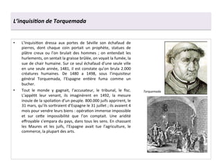 L’inquisi6on	
  de	
  Torquemada	
  
•  L’InquisiGon	
   dressa	
   aux	
   portes	
   de	
   Séville	
   son	
   échafaud	
   de	
  
pierres,	
   dont	
   chaque	
   coin	
   portait	
   un	
   prophète,	
   statues	
   de	
  
plâtre	
   creux	
   ou	
   l’on	
   brulait	
   des	
   hommes	
   ;	
   on	
   entendait	
   les	
  
hurlements,	
  on	
  sentait	
  la	
  graisse	
  brûlée,	
  on	
  voyait	
  la	
  fumée,	
  la	
  
sue	
  de	
  chair	
  humaine.	
  Sur	
  ce	
  seul	
  échafaud	
  d’une	
  seule	
  ville	
  
en	
  une	
  seule	
  année,	
  1481,	
  il	
  est	
  constate	
  qu’on	
  brula	
  2.000	
  
créatures	
   humaines.	
   De	
   1480	
   a	
   1498,	
   sous	
   l’inquisiteur	
  
général	
   Torquemada,	
   l’Espagne	
   enGère	
   fuma	
   comme	
   un	
  
bucher.	
  
•  Tout	
   le	
   monde	
   y	
   gagnait,	
   l’accusateur,	
   le	
   tribunal,	
   le	
   ﬁsc.	
  
L’appéGt	
   leur	
   venant,	
   ils	
   imaginèrent	
   en	
   1492,	
   la	
   mesure	
  
inouïe	
  de	
  la	
  spoliaGon	
  d’un	
  peuple.	
  800.000	
  juifs	
  apprirent,	
  le	
  
31	
  mars,	
  qu’ils	
  sorGraient	
  d’Espagne	
  le	
  31	
  juillet	
  ;	
  ils	
  avaient	
  4	
  
mois	
  pour	
  vendre	
  leurs	
  biens	
  :	
  opéraGon	
  immense	
  impossible	
  
et	
   sur	
   ce^e	
   impossibilité	
   que	
   l’on	
   comptait.	
   Une	
   aridité	
  
eﬀroyable	
  s’empara	
  du	
  pays,	
  dans	
  tous	
  les	
  sens.	
  En	
  chassant	
  
les	
   Maures	
   et	
   les	
   juifs,	
   l’Espagne	
   avait	
   tue	
   l’agriculture,	
   le	
  
commerce,	
  la	
  plupart	
  des	
  arts.	
  
Torquemada	
  
 