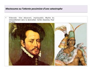 Moctezuma	
  ou	
  l’a7ente	
  pessimiste	
  d’une	
  catastrophe	
  
•  Eldorado:	
   rêve	
   dévorant,	
   impitoyable.	
   Mythe	
   du	
  
renouvellement	
   dans	
   la	
   destrucGon.	
   Cortés	
   (Caceres),	
   Pisar	
  
(Trujillo).	
  
 