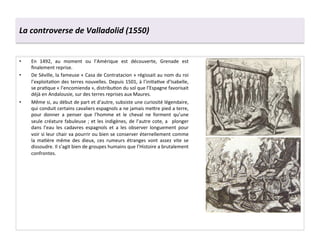 La	
  controverse	
  de	
  Valladolid	
  (1550)	
  
•  En	
   1492,	
   au	
   moment	
   ou	
   l’Amérique	
   est	
   découverte,	
   Grenade	
   est	
  
ﬁnalement	
  reprise.	
  	
  
•  De	
  Séville,	
  la	
  fameuse	
  «	
  Casa	
  de	
  Contratacion	
  »	
  régissait	
  au	
  nom	
  du	
  roi	
  
l’exploitaGon	
  des	
  terres	
  nouvelles.	
  Depuis	
  1501,	
  à	
  l’iniGaGve	
  d’Isabelle,	
  
se	
  praGque	
  «	
  l’encomienda	
  »,	
  distribuGon	
  du	
  sol	
  que	
  l’Espagne	
  favorisait	
  
déjà	
  en	
  Andalousie,	
  sur	
  des	
  terres	
  reprises	
  aux	
  Maures.	
  	
  
•  Même	
  si,	
  au	
  début	
  de	
  part	
  et	
  d’autre,	
  subsiste	
  une	
  curiosité	
  légendaire,	
  
qui	
  conduit	
  certains	
  cavaliers	
  espagnols	
  a	
  ne	
  jamais	
  me^re	
  pied	
  a	
  terre,	
  
pour	
   donner	
   a	
   penser	
   que	
   l’homme	
   et	
   le	
   cheval	
   ne	
   forment	
   qu’une	
  
seule	
  créature	
  fabuleuse	
  ;	
  et	
  les	
  indigènes,	
  de	
  l’autre	
  cote,	
  a	
   	
  plonger	
  
dans	
   l’eau	
   les	
   cadavres	
   espagnols	
   et	
   a	
   les	
   observer	
   longuement	
   pour	
  
voir	
  si	
  leur	
  chair	
  va	
  pourrir	
  ou	
  bien	
  se	
  conserver	
  éternellement	
  comme	
  
la	
   maGère	
   même	
   des	
   dieux,	
   ces	
   rumeurs	
   étranges	
   vont	
   assez	
   vite	
   se	
  
dissoudre.	
  Il	
  s’agit	
  bien	
  de	
  groupes	
  humains	
  que	
  l’Histoire	
  a	
  brutalement	
  
confrontes.	
  	
  
 