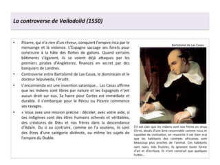La	
  controverse	
  de	
  Valladolid	
  (1550)	
  
•  Pizarre,	
  qui	
  n’a	
  rien	
  d’un	
  rêveur,	
  conquiert	
  l’empire	
  inca	
  par	
  le	
  
mensonge	
   et	
   la	
   violence.	
   L’Espagne	
   saccage	
   ses	
   forets	
   pour	
  
construire	
   à	
   la	
   hâte	
   des	
   ﬂo^es	
   de	
   galions.	
   Quand	
   certains	
  
bâGments	
   s’égarent,	
   ils	
   se	
   voient	
   déjà	
   a^aques	
   par	
   les	
  
premiers	
   pirates	
   d’Angleterre,	
   ﬁnances	
   en	
   secret	
   par	
   des	
  
banquiers	
  de	
  Londres.	
  	
  
•  Controverse	
  entre	
  Bartolomé	
  de	
  Las	
  Casas,	
  le	
  dominicain	
  et	
  le	
  
docteur	
  Sepulveda,	
  l’érudit.	
  	
  
•  L’encomienda	
  est	
  une	
  invenGon	
  satanique…	
  Las	
  Casas	
  aﬃrme	
  
que	
  les	
  Indiens	
  sont	
  libres	
  par	
  nature	
  et	
  les	
  Espagnols	
  n’ont	
  
aucun	
  droit	
  sur	
  eux.	
  Sa	
  haine	
  pour	
  Cortes	
  est	
  immédiate	
  et	
  
durable.	
   Il	
   s’embarque	
   pour	
   le	
   Pérou	
   ou	
   Pizarre	
   commence	
  
ses	
  ravages.	
  	
  
•  «	
  Vous	
  avez	
  une	
  mission	
  précise	
  :	
  décider,	
  avec	
  votre	
  aide,	
  si	
  
ces	
   indigènes	
   sont	
   des	
   êtres	
   humains	
   achevés	
   et	
   véritables,	
  
des	
   créatures	
   de	
   Dieu	
   et	
   nos	
   frères	
   dans	
   la	
   descendance	
  
d’Adam.	
   Ou	
   si	
   au	
   contraire,	
   comme	
   on	
   l’a	
   soutenu,	
   ils	
   sont	
  
des	
   êtres	
   d’une	
   catégorie	
   disGncte,	
   ou	
   même	
   les	
   sujets	
   de	
  
l’empire	
  du	
  Diable.	
  	
  
S’il	
  est	
  clair	
  que	
  les	
  indiens	
  sont	
  nos	
  frères	
  en	
  Jésus	
  
Christ,	
  doués	
  d’une	
  âme	
  raisonnable	
  comme	
  nous	
  et	
  
capables	
  de	
  civilisaGon,	
  en	
  revanche	
  il	
  est	
  bien	
  vrai	
  
que	
   les	
   habitants	
   des	
   contrées	
   africaines	
   sont	
  
beaucoup	
   plus	
   proches	
   de	
   l’animal.	
   Ces	
   habitants	
  
sont	
   noirs,	
   très	
   frustres,	
   ils	
   ignorent	
   toute	
   forme	
  
d’art	
   et	
   d’écriture,	
   ils	
   n’ont	
   construit	
   que	
   quelques	
  
hu^es…	
  	
  
Bartolomé	
  de	
  Las	
  Casas	
  
 