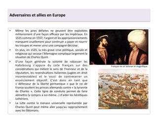 Adversaires	
  et	
  allies	
  en	
  Europe	
  
•  Même	
   les	
   pires	
   défaites	
   ne	
   peuvent	
   être	
   exploitées	
  
militairement	
  d’une	
  façon	
  eﬃcace	
  par	
  les	
  Impériaux.	
  En	
  
1525	
  comme	
  en	
  1557,	
  l’argent	
  et	
  les	
  approvisionnements	
  
manquent	
  cruellement	
  pour	
  conGnuer	
  a	
  payer	
  et	
  nourrir	
  
les	
  troupes	
  et	
  mener	
  ainsi	
  une	
  campagne	
  décisive.	
  	
  
•  En	
  plus,	
  en	
  1525,	
  la	
  très	
  grave	
  crise	
  poliGque,	
  sociale	
  et	
  
religieuse	
  qui	
  secoue	
  l’Allemagne	
  complique	
  largement	
  la	
  
situaGon	
  de	
  Charles	
  Quint.	
  
•  D’une	
   façon	
   générale	
   la	
   volonté	
   de	
   rabaisser	
   les	
  
Habsbourg	
   s’appuie	
   du	
   cote	
   français	
   sur	
   des	
  
considéraGons	
  qui	
  mêlent	
  le	
  sens	
  de	
  l’honneur	
  et	
  de	
  la	
  
réputaGon,	
  les	
  revendicaGons	
  italiennes	
  (jugées	
  en	
  droit	
  
incontestables)	
   et	
   le	
   souci	
   de	
   contrecarrer	
   un	
  
encerclement	
   objecGf.	
   C’est	
   donc	
   en	
   tant	
   que	
  
«	
   défenseur	
   de	
   la	
   liberté	
   germanique	
   »	
   que	
   le	
   roi	
   de	
  
France	
  souGent	
  les	
  princes	
  allemands	
  contre	
  «	
  la	
  tyrannie	
  
de	
   Charles	
   ».	
   Ce^e	
   ligne	
   de	
   conduite	
   permet	
   de	
   faire	
  
adme^re	
  (y	
  compris	
  a	
  soi-­‐même…)	
  d’aider	
  les	
  héréGques	
  
luthériens.	
  	
  
•  La	
   lu^e	
   contre	
   la	
   menace	
   universelle	
   représentée	
   par	
  
Charles	
  Quint	
  peut	
  même	
  aller	
  jusqu’au	
  rapprochement	
  
avec	
  les	
  O^omans.	
  
François	
  Ier	
  et	
  Soliman	
  le	
  magniﬁque	
  
 