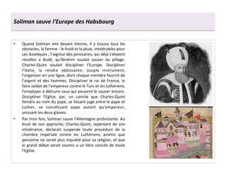 Soliman	
  sauve	
  l’Europe	
  des	
  Habsbourg	
  
•  Quand	
   Soliman	
   vint	
   devant	
   Vienne,	
   il	
   y	
   trouva	
   tous	
   les	
  
obstacles,	
  la	
  famine	
  :	
  le	
  froid	
  et	
  la	
  pluie,	
  intolérables	
  pour	
  
ces	
  AsiaGques	
  ;	
  l’aigreur	
  des	
  janissaires,	
  qui	
  déjà	
  s’étaient	
  
révoltes	
   a	
   Budé,	
   qu’Ibrahim	
   voulait	
   sauver	
   du	
   pillage.	
  
Charles-­‐Quint	
   voulait	
   discipliner	
   l’Europe.	
   Discipliner	
  
l’Italie,	
   la	
   rendre	
   obéissante,	
   souple	
   instrument,	
  
l’organiser	
  en	
  une	
  ligue,	
  dont	
  chaque	
  membre	
  fournit	
  de	
  
l’argent	
   et	
   des	
   hommes.	
   Discipliner	
   le	
   roi	
   de	
   France,	
   le	
  
faire	
  soldat	
  de	
  l’empereur	
  contre	
  le	
  Turc	
  et	
  les	
  luthériens,	
  
l’employer	
  à	
  détruire	
  ceux	
  qui	
  peuvent	
  le	
  sauver	
  encore.	
  
Discipliner	
   l’Eglise,	
   par,	
   un	
   concile	
   que	
   Charles-­‐Quint	
  
Gendra	
  au	
  nom	
  du	
  pape,	
  se	
  faisant	
  juge	
  entre	
  le	
  pape	
  et	
  
Luther,	
   se	
   consGtuant	
   pape	
   autant	
   qu’empereur,	
  
unissant	
  les	
  deux	
  glaives.	
  
•  Par	
  trois	
  fois,	
  Soliman	
  sauve	
  l’Allemagne	
  protestante.	
  Au	
  
bruit	
  de	
  son	
  approche,	
  Charles-­‐Quint,	
  repentant	
  de	
  son	
  
intolérance,	
   déclarait	
   suspende	
   toute	
   procédure	
   de	
   la	
  
chambre	
   impériale	
   contre	
   les	
   Luthériens,	
   promis	
   que	
  
personne	
  ne	
  serait	
  plus	
  inquiété	
  pour	
  sa	
  religion,	
  et	
  que	
  
le	
  grand	
  débat	
  serait	
  soumis	
  a	
  un	
  libre	
  concile	
  de	
  toute	
  
l’Eglise.	
  
 