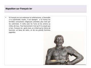 Napoléon	
  sur	
  François	
  Ier	
  
•  Si	
  François	
  Ier	
  eut	
  embrasse	
  le	
  luthéranisme,	
  si	
  favorable	
  
a	
   la	
   suprémaGe	
   royale,	
   il	
   eut	
   épargné	
   	
   a	
   la	
   France	
   les	
  
terribles	
   convulsions	
   religieuses	
   amenées	
   plus	
   tard	
   par	
  
les	
   calvinistes.	
   Il	
   s’allia	
   avec	
   les	
   Turcs	
   et	
   les	
   amena	
   au	
  
milieu	
  de	
  tous.	
  Tout	
  bonnement	
  c’est	
  qu’il	
  n’y	
  voyait	
  pas	
  
si	
  loin.	
  François	
  Ier,	
  après	
  tout,	
  ce	
  n’était	
  qu’un	
  héros	
  de	
  
tournois,	
   un	
   beau	
   de	
   salon,	
   un	
   de	
   ces	
   grands	
   hommes	
  
pygmées.	
  	
  
 