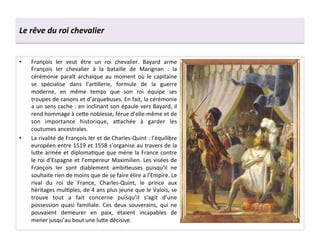 Le	
  rêve	
  du	
  roi	
  chevalier	
  
•  François	
   Ier	
   veut	
   être	
   un	
   roi	
   chevalier.	
   Bayard	
   arme	
  
François	
   Ier	
   chevalier	
   à	
   la	
   bataille	
   de	
   Marignan	
   :	
   la	
  
cérémonie	
   paraît	
   archaïque	
   au	
   moment	
   où	
   le	
   capitaine	
  
se	
   spécialise	
   dans	
   l’arGllerie,	
   formule	
   de	
   la	
   guerre	
  
moderne,	
   en	
   même	
   temps	
   que	
   son	
   roi	
   équipe	
   ses	
  
troupes	
  de	
  canons	
  et	
  d’arquebuses.	
  En	
  fait,	
  la	
  cérémonie	
  
a	
  un	
  sens	
  cache	
  :	
  en	
  inclinant	
  son	
  épaule	
  vers	
  Bayard,	
  il	
  
rend	
  hommage	
  à	
  ce^e	
  noblesse,	
  férue	
  d’elle-­‐même	
  et	
  de	
  
son	
   importance	
   historique,	
   a^achée	
   à	
   garder	
   les	
  
coutumes	
  ancestrales.	
  
•  La	
  rivalité	
  de	
  François	
  Ier	
  et	
  de	
  Charles-­‐Quint	
  :	
  l’équilibre	
  
européen	
  entre	
  1519	
  et	
  1558	
  s’organise	
  au	
  travers	
  de	
  la	
  
lu^e	
  armée	
  et	
  diplomaGque	
  que	
  mène	
  la	
  France	
  contre	
  
le	
  roi	
  d’Espagne	
  et	
  l’empereur	
  Maximilien.	
  Les	
  visées	
  de	
  
François	
   Ier	
   sont	
   diablement	
   ambiGeuses	
   puisqu’il	
   ne	
  
souhaite	
  rien	
  de	
  moins	
  que	
  de	
  se	
  faire	
  élire	
  a	
  l’Empire.	
  Le	
  
rival	
   du	
   roi	
   de	
   France,	
   Charles-­‐Quint,	
   le	
   prince	
   aux	
  
héritages	
  mulGples,	
  de	
  4	
  ans	
  plus	
  jeune	
  que	
  le	
  Valois,	
  se	
  
trouve	
   tout	
   a	
   fait	
   concerne	
   puisqu’il	
   s’agit	
   d’une	
  
possession	
   quasi	
   familiale.	
   Ces	
   deux	
   souverains,	
   qui	
   ne	
  
pouvaient	
   demeurer	
   en	
   paix,	
   étaient	
   incapables	
   de	
  
mener	
  jusqu’au	
  bout	
  une	
  lu^e	
  décisive.	
  
 