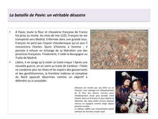 La	
  bataille	
  de	
  Pavie:	
  un	
  véritable	
  désastre	
  
•  À	
  Pavie,	
  toute	
  la	
  ﬂeur	
  et	
  chevalerie	
  française	
  de	
  France	
  
fut	
  prise	
  ou	
  morte.	
  Au	
  mois	
  de	
  mai	
  1525,	
  François	
  Ier	
  est	
  
transporté	
  vers	
  Madrid.	
  Enfermée	
  dans	
  une	
  grande	
  tour,	
  
François	
  ne	
  perd	
  pas	
  l’espoir	
  chevaleresque	
  qu’un	
  jour	
  il	
  
rencontrera	
   Charles-­‐	
   Quint	
   d’homme	
   à	
   homme	
   ;	
   il	
  
persiste	
   à	
   refuser	
   en	
   échange	
   de	
   sa	
   libéraGon	
   une	
   des	
  
provinces	
  françaises.	
  Finalement,	
  il	
  cède	
  la	
  Bourgogne	
  au	
  
Traite	
  de	
  Madrid.	
  
•  Libère,	
  il	
  ne	
  songe	
  qu’à	
  violer	
  ce	
  traite	
  inique	
  !	
  Après	
  une	
  
nouvelle	
  guerre,	
  on	
  en	
  vient	
  au	
  traite	
  de	
  Cambrai	
  :	
  l’Italie	
  
ne	
  condense	
  plus	
  les	
  rêves	
  et	
  les	
  espoirs	
  des	
  gouvernants	
  
et	
  des	
  genGlshommes,	
  la	
  fronGère	
  indécise	
  et	
  complexe	
  
du	
   Nord	
   apparaît	
   désormais	
   comme	
   un	
   objecGf	
   à	
  
défendre	
  ou	
  à	
  consolider.	
  
Eléonore	
   est	
   mariée	
   par	
   son	
   frère	
   au	
   roi	
  
François.	
  Leur	
  mariage	
  est	
  l'abou*ssement	
  
de	
   la	
   Paix	
   des	
   dames	
   conclue	
   pour	
  
l'établissement	
   d'une	
   paix	
   durable	
   entre	
  
Charles	
  Quint	
  et	
  la	
  France	
  et	
  pour	
  obtenir	
  la	
  
libéra*on	
   des	
   deux	
   pe*ts	
   princes	
   français	
  
retenus	
   en	
   Espagne	
   comme	
   otage	
   depuis	
  
plusieurs	
  années.	
  
Le	
  tableau	
  reﬂète	
  une	
  interpréta*on	
  plutôt	
  
sa*rique	
  du	
  nouveau	
  couple	
  royal.	
  
 