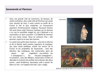 Savonarole	
  et	
  Florence	
  
•  Dans	
   une	
   grande	
   ville	
   de	
   commerce,	
   de	
   banque,	
   de	
  
vieille	
  civilisaGon,	
  dans	
  ce^e	
  ville	
  de	
  Florence	
  qui	
  savait	
  
tout,	
   doutait	
   de	
   tout,	
   il	
   avait	
   suscite	
   au	
   proﬁt	
   de	
   la	
  
France	
   le	
   fait	
   le	
   plus	
   ina^endu,	
   un	
   mouvement	
  
populaire	
   d’enthousiasme	
   religieux.	
   Pourquoi	
   Charles	
  
VIII	
  avait	
  laisse	
  ce^e	
  Florence	
  mysGque	
  qui	
  se	
  donnait	
  
a	
   lui,	
   qui	
   le	
   sancGﬁait	
   malgré	
   lui,	
   qui	
   s’obsGnait	
   a	
   lui	
  
reconnaître	
  un	
  divin	
  caractère	
  ?	
  La	
  ﬁdélité	
  de	
  Florence	
  
fut	
   une	
   chose	
   inouïe.	
   Nous	
   lui	
   enlevons	
   Pise	
   ;	
   elle	
  
persiste,	
  reçoit	
  le	
  roi	
  avec	
  des	
  hymnes.	
  
•  Il	
  y	
  avait	
  trois	
  parGs	
  dans	
  Florence	
  :	
  celui	
  de	
  la	
  reforme	
  
et	
   de	
   la	
   liberté,	
   parG	
   austère,	
   populaire	
   et	
   mysGque,	
  
qui,	
   pour	
   toute	
   poliGque,	
   suivait	
   son	
   amour	
   de	
   la	
  
France	
   et	
   les	
   prophéGes	
   de	
   Savonarole	
   ;	
   celui	
   des	
  
liberGns,	
   des	
   scepGques,	
   des	
   aristocrates,	
   gens	
   de
	
   plaisir, 	
   qui 	
   s’appellent 	
   eux-­‐mêmes 	
   les
	
  «	
  compagnacci	
  », 	
  les 	
  mauvais	
  compagnons	
  ;	
  
le	
  troisième	
  ,	
  celui	
  des	
  Médicis,	
  restait	
  dans	
  l’ombre	
  et	
  
a^endait	
  le	
  moment	
  de	
  proﬁter	
  de	
  la	
  division	
  des	
  deux	
  
autres	
   ;	
   parG	
   ténébreux,	
   équivoque,	
   prêt	
   a	
   passer	
   du	
  
blanc	
  au	
  noir	
  ;	
  on	
  l’appela	
  celui	
  des	
  «	
  gris	
  »	
  (bigi).	
  	
  
Savonarole	
  
Botcelli	
  a	
  partage	
  les	
  idées	
  et	
  les	
  convic*ons	
  de	
  Savonarole	
  
 