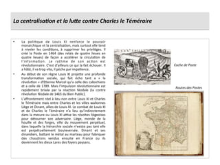 La	
  centralisa6on	
  et	
  la	
  lu7e	
  contre	
  Charles	
  le	
  Téméraire	
  
•  La	
   poliGque	
   de	
   Louis	
   XI	
   renforce	
   le	
   pouvoir	
  
monarchique	
  et	
  la	
  centralisaGon,	
  mais	
  surtout	
  elle	
  tend	
  
à	
   niveler	
   les	
   condiGons,	
   à	
   supprimer	
   les	
   privilèges.	
   Il	
  
créé	
   la	
   Poste	
   en	
   1464	
   (des	
   relais	
   de	
   quatre	
   lieues	
   en	
  
quatre	
   lieues)	
   de	
   façon	
   a	
   accélérer	
   la	
   circulaGon	
   de	
  
l’informaGon.	
   Le	
   rythme	
   de	
   son	
   acGon	
   est	
  
révoluGonnaire.	
  C’est	
  d’ailleurs	
  ce	
  qui	
  la	
  fait	
  échouer.	
  Il	
  
a	
  hâté,	
  il	
  va	
  trop	
  vite,	
  il	
  pèche	
  par	
  impaGence.	
  	
  
•  Au	
  début	
  de	
  son	
  règne	
  Louis	
  XI	
  proje^e	
  une	
  profonde	
  
transformaGon	
   sociale,	
   qui	
   fait	
   écho	
   tant	
   a	
   «	
   la	
  
révoluGon	
  »	
  d’EGenne	
  Marcel	
  qu’a	
  celle	
  des	
  cabochiens	
  
et	
  a	
  celle	
  de	
  1789.	
  Mais	
  l’impulsion	
  révoluGonnaire	
  est	
  
rapidement	
   brisée	
   par	
   la	
   réacGon	
   féodale	
   (la	
   contre	
  
révoluGon	
  féodale	
  de	
  1465	
  du	
  Bien	
  Public).	
  	
  
•  L’aﬀrontement	
  réel	
  à	
  lieu	
  non	
  entre	
  Louis	
  XI	
  et	
  Charles	
  
le	
  Téméraire	
  mais	
  entre	
  Charles	
  et	
  les	
  villes	
  wallonnes	
  
Liège	
  et	
  Dinant,	
  allies	
  de	
  Louis	
  XI.	
  Le	
  combat	
  de	
  Louis	
  XI	
  
et	
   de	
   Charles	
   le	
   Téméraire	
   n’a	
   lieu	
   qu’indirectement	
  
dans	
  la	
  mesure	
  ou	
  Louis	
  XI	
  ause	
  les	
  révoltes	
  liégeoises	
  
pour	
   détourner	
   son	
   adversaire.	
   Liège,	
   monde	
   de	
   la	
  
houille	
   et	
   des	
   forges,	
   ville	
   du	
   mouvement	
   perpétuel,	
  
dans	
  laquelle	
  la	
  hiérarchie	
  sociale	
  n’existe	
  pas	
  tant	
  elle	
  
est	
   perpétuellement	
   bouleversée.	
   Dinant	
   et	
   ses	
  
dinandiers,	
  ba^ant	
  le	
  métal	
  au	
  marteau	
  pour	
  fabriquer	
  
des	
   chaudrons	
   vendus	
   ensuite	
   en	
   France	
   ou	
   ils	
  
deviennent	
  les	
  dieux	
  Lares	
  des	
  foyers	
  paysans.	
  	
  
Coche	
  de	
  Poste	
  
Routes	
  des	
  Postes	
  
 