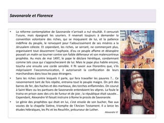 Savonarole	
  et	
  Florence	
  
•  La	
  reforme	
  contemplaGve	
  de	
  Savonarole	
  n’arrivait	
  a	
  nul	
  résultât.	
  Il	
  censurait	
  
l’usure,	
   mais	
   épargnait	
   les	
   usuriers.	
   Il	
   revenait	
   toujours	
   à	
   demander	
   la	
  
convenGon	
   volontaire	
   des	
   riches,	
   qui	
   se	
   moquaient	
   de	
   lui,	
   et	
   la	
   paGence	
  
indéﬁnie	
   du	
   peuple,	
   le	
   renvoyant	
   pour	
   l’adoucissement	
   de	
   ses	
   misères	
   a	
   la	
  
Jérusalem	
  céleste.	
  Et	
  cependant,	
  les	
  riches,	
  se	
  serrant,	
  ne	
  commerçant	
  plus,	
  
organisaient	
  tout	
  doucement	
  l’asphyxie,	
  d‘ou	
  ce	
  peuple	
  aﬀame	
  et	
  désespère	
  
pouvait	
  un	
  maGn	
  se	
  tourner	
  contre	
  son	
  faible	
  défenseur	
  et	
  son	
  malencontreux	
  
prophète.	
   Au	
   mois	
   de	
   mai	
   1497,	
   le	
   pape	
   le	
   déclare	
   héréGque,	
   condamnant	
  
comme	
  tels	
  ceux	
  qui	
  s’approcheraient	
  de	
  lui.	
  Mais	
  le	
  pape	
  plus	
  habile	
  encore,	
  
toucha	
   une	
   ensuite	
   une	
   corde	
   sensible.	
   Il	
   ﬁt	
   savoir	
   aux	
   FlorenGns	
   que,	
   s’ils	
  
méprisaient	
   l’excommunicaGon,	
   il	
   autoriserait	
   la	
   conﬁscaGon	
   de	
   leurs	
  
marchandises	
  dans	
  tous	
  les	
  pays	
  étrangers.	
  
•  Sans	
   les	
   riches	
   contre	
   lesquels	
   il	
   parle,	
   qui	
   fera	
   travailler	
   les	
   pauvres	
   ?...	
   Ce	
  
raisonnement	
  tant	
  de	
  fois	
  répète,	
  entraina	
  tout	
  le	
  peuple	
  maigre.	
  On	
  prit	
  des	
  
barres	
  de	
  fer,	
  des	
  haches	
  et	
  des	
  marteaux,	
  des	
  torches	
  enﬂammées.	
  On	
  courut	
  
à	
  Saint	
  Marc	
  ou	
  les	
  parGsans	
  de	
  Savonarole	
  entendaient	
  les	
  vêpres.	
  La	
  foule	
  le	
  
traina	
  en	
  prison	
  avec	
  des	
  cris	
  de	
  fureur	
  et	
  de	
  joie	
  ;	
  la	
  république	
  était	
  sauvée...	
  
Cependant,	
  Alexandre	
  VI	
  faisait	
  instruire	
  à	
  Rome	
  le	
  procès	
  de	
  Savonarole.	
  
•  Le	
  génie	
  des	
  prophètes	
  qui	
  était	
  en	
  lui,	
  s’est	
  envole	
  de	
  son	
  bucher,	
  ﬁxe	
  aux	
  
voutes	
  de	
  la	
  chapelle	
  SixGne,	
  triomphe	
  de	
  l’Ancien	
  Testament.	
  Il	
  a	
  lance	
  les	
  
études	
  hébraïques,	
  les	
  Pic	
  et	
  les	
  Reuchlin,	
  précurseur	
  de	
  Luther.	
  
Alexandre	
  VI	
  
 