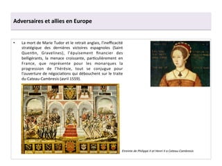 Adversaires	
  et	
  allies	
  en	
  Europe	
  
•  La	
  mort	
  de	
  Marie	
  Tudor	
  et	
  le	
  retrait	
  anglais,	
  l’ineﬃcacité	
  
stratégique	
   des	
   dernières	
   victoires	
   espagnoles	
   (Saint	
  
QuenGn,	
   Gravelines),	
   l’épuisement	
   ﬁnancier	
   des	
  
belligérants,	
   la	
   menace	
   croissante,	
   parGculièrement	
   en	
  
France,	
   que	
   représente	
   pour	
   les	
   monarques	
   la	
  
progression	
   de	
   l’hérésie,	
   tout	
   se	
   conjugue	
   pour	
  
l’ouverture	
  de	
  négociaGons	
  qui	
  débouchent	
  sur	
  le	
  traite	
  
du	
  Cateau-­‐Cambresis	
  (avril	
  1559).	
  	
  
Etreinte	
  de	
  Philippe	
  II	
  et	
  Henri	
  II	
  a	
  Cateau-­‐Cambresis	
  
 