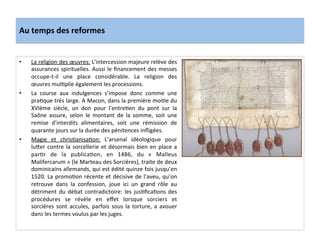 Au	
  temps	
  des	
  reformes	
  
•  La	
  religion	
  des	
  œuvres:	
  L’intercession	
  majeure	
  relève	
  des	
  
assurances	
  spirituelles.	
  Aussi	
  le	
  ﬁnancement	
  des	
  messes	
  
occupe-­‐t-­‐il	
   une	
   place	
   considérable.	
   La	
   religion	
   des	
  
œuvres	
  mulGplie	
  également	
  les	
  processions.	
  	
  
•  La	
   course	
   aux	
   indulgences	
   s’impose	
   donc	
   comme	
   une	
  
praGque	
  très	
  large.	
  A	
  Macon,	
  dans	
  la	
  première	
  moiGe	
  du	
  
XVIème	
   siècle,	
   un	
   don	
   pour	
   l’entreGen	
   du	
   pont	
   sur	
   la	
  
Saône	
   assure,	
   selon	
   le	
   montant	
   de	
   la	
   somme,	
   soit	
   une	
  
remise	
   d’interdits	
   alimentaires,	
   soit	
   une	
   rémission	
   de	
  
quarante	
  jours	
  sur	
  la	
  durée	
  des	
  pénitences	
  inﬂigées.	
  	
  
•  Magie	
   et	
   chrisGanisaGon:	
   L’arsenal	
   idéologique	
   pour	
  
lu^er	
  contre	
  la	
  sorcellerie	
  et	
  désormais	
  bien	
  en	
  place	
  a	
  
parGr	
   de	
   la	
   publicaGon,	
   en	
   1486,	
   du	
   «	
   Malleus	
  
Malifercarum	
  »	
  (le	
  Marteau	
  des	
  Sorcières),	
  traite	
  de	
  deux	
  
dominicains	
  allemands,	
  qui	
  est	
  édité	
  quinze	
  fois	
  jusqu’en	
  
1520.	
  La	
  promoGon	
  récente	
  et	
  décisive	
  de	
  l’aveu,	
  qu’on	
  
retrouve	
   dans	
   la	
   confession,	
   joue	
   ici	
   un	
   grand	
   rôle	
   au	
  
détriment	
  du	
  débat	
  contradictoire:	
  les	
  jusGﬁcaGons	
  des	
  
procédures	
   se	
   révèle	
   en	
   eﬀet	
   lorsque	
   sorciers	
   et	
  
sorcières	
  sont	
  accules,	
  parfois	
  sous	
  la	
  torture,	
  a	
  avouer	
  
dans	
  les	
  termes	
  voulus	
  par	
  les	
  juges.	
  	
  
 
