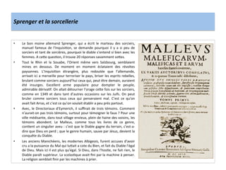 Sprenger	
  et	
  la	
  sorcellerie	
  
•  Le	
   bon	
   moine	
   allemand	
   Sprenger,	
   qui	
   a	
   écrit	
   le	
   marteau	
   des	
   sorciers,	
  
manuel	
   fameux	
   de	
   l’InquisiGon,	
   se	
   demande	
   pourquoi	
   il	
   y	
   a	
   si	
   peu	
   de	
  
sorciers	
  et	
  tant	
  de	
  sorcières,	
  pourquoi	
  le	
  diable	
  s’entend	
  si	
  bien	
  avec	
  les	
  
femmes.	
  A	
  ce^e	
  quesGon,	
  il	
  trouve	
  20	
  réponses	
  savamment	
  so^es.	
  
•  Tout	
   le	
   Rhin	
   et	
   la	
   Souabe,	
   l’Orient	
   même	
   vers	
   Salzbourg,	
   semblaient	
  
mines	
   en	
   dessous.	
   De	
   moment	
   en	
   moment	
   éclataient	
   des	
   révoltes	
  
paysannes.	
   L’InquisiGon	
   étrangère,	
   plus	
   redoutée	
   que	
   l’allemande,	
  
arrivait	
  ici	
  a	
  merveille	
  pour	
  terroriser	
  le	
  pays,	
  briser	
  les	
  esprits	
  rebelles,	
  
brulant	
  comme	
  sorciers	
  aujourd’hui	
  ceux	
  qui,	
  peut	
  être	
  demain,	
  auraient	
  
été	
   insurges.	
   Excellent	
   arme	
   populaire	
   pour	
   dompter	
   le	
   peuple,	
  
admirable	
  dérivaGf.	
  On	
  allait	
  détourner	
  l’orage	
  ce^e	
  fois	
  sur	
  les	
  sorciers,	
  
comme	
   en	
   1349	
   et	
   dans	
   tant	
   d’autres	
   occasions	
   sur	
   les	
   Juifs.	
   On	
   peut	
  
bruler	
   comme	
   sorciers	
   tous	
   ceux	
   qui	
   penseraient	
   mal.	
   C’est	
   ce	
   qu’on	
  
avait	
  fait	
  Arras,	
  et	
  c’est	
  ce	
  qu’on	
  voulait	
  établir	
  a	
  peu	
  près	
  partout.	
  
•  Avec,	
  le	
  Directoriaux	
  d’Eymerich,	
  il	
  suﬃrait	
  de	
  trois	
  témoins.	
  Comment	
  
n’aurait-­‐on	
  pas	
  trois	
  témoins,	
  surtout	
  pour	
  témoigner	
  le	
  faux	
  ?	
  Pour	
  une	
  
ville	
  médisante,	
  dans	
  tout	
  village	
  envieux,	
  plein	
  de	
  haine	
  des	
  voisins,	
  les	
  
témoins	
   abondent.	
   Le	
   Malleus,	
   comme	
   tous	
   les	
   livres	
   de	
   ce	
   genre,	
  
conGent	
  un	
  singulier	
  aveu	
  :	
  c’est	
  que	
  le	
  Diable	
  gagne	
  du	
  terrain,	
  c’est-­‐a-­‐
dire	
  que	
  Dieu	
  en	
  perd	
  ;	
  que	
  le	
  genre	
  humain,	
  sauve	
  par	
  Jésus,	
  devient	
  la	
  
conquête	
  du	
  Diable.	
  
•  Les	
  anciens	
  Manichéens,	
  les	
  modernes	
  Albigeois,	
  furent	
  accuses	
  d’avoir	
  
cru	
  a	
  la	
  puissance	
  du	
  Mal	
  qui	
  lu^ait	
  a	
  cote	
  du	
  Bien,	
  et	
  fait	
  du	
  Diable	
  l’égal	
  
de	
  Dieu.	
  Mais	
  ici	
  il	
  est	
  plus	
  qu’égal.	
  Si	
  Dieu,	
  dans	
  l’hosGe,	
  ne	
  fait	
  rien,	
  le	
  
Diable	
  paraît	
  supérieur.	
  La	
  scolasGque	
  avait	
  ﬁni	
  par	
  la	
  machine	
  à	
  penser.	
  
La	
  religion	
  semblait	
  ﬁnir	
  par	
  les	
  machines	
  à	
  prier.	
  
 