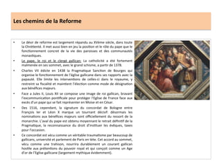 Les	
  chemins	
  de	
  la	
  Reforme	
  
•  Le	
  désir	
  de	
  reforme	
  est	
  largement	
  répandu	
  au	
  XVème	
  siècle,	
  dans	
  toute	
  
la	
  ChréGenté.	
  Il	
  met	
  aussi	
  bien	
  en	
  jeu	
  la	
  posiGon	
  et	
  le	
  rôle	
  du	
  pape	
  que	
  le	
  
foncGonnement	
   concret	
   de	
   la	
   vie	
   des	
   paroisses	
   et	
   des	
   communautés	
  
monasGques.	
  	
  
•  Le	
   pape,	
   le	
   roi	
   et	
   le	
   clergé	
   gallican:	
   La	
   catholicité	
   a	
   été	
   fortement	
  
malmenée	
  en	
  ses	
  sommet,	
  avec	
  le	
  grand	
  schisme,	
  a	
  parGr	
  de	
  1378.	
  	
  
•  Charles	
   VII	
   édicte	
   en	
   1438	
   la	
   PragmaGque	
   SancGon	
   de	
   Bourges	
   qui	
  
organise	
  le	
  foncGonnement	
  de	
  l’église	
  gallicane	
  dans	
  ses	
  rapports	
  avec	
  la	
  
papauté.	
   Elle	
   limite	
   les	
   intervenGons	
   de	
   celles-­‐ci	
   dans	
   le	
   royaume,	
   y	
  
restreint	
  sa	
  ﬁscalité	
  et	
  mainGent	
  l’élecGon	
  comme	
  mode	
  de	
  désignaGon	
  
aux	
  bénéﬁces	
  majeurs.	
  	
  
•  Face	
  a	
  Jules	
  II,	
  Louis	
  XII	
  se	
  compose	
  une	
  image	
  de	
  roi	
  gallican,	
  bravant	
  
l’excommunicaGon	
  ponGﬁcale	
  pour	
  protéger	
  l’Eglise	
  de	
  France	
  face	
  aux	
  
excès	
  d’un	
  pape	
  qui	
  se	
  fait	
  représenter	
  en	
  Moise	
  et	
  en	
  César.	
  	
  
•  Des	
   1516,	
   cependant,	
   la	
   signature	
   du	
   concordat	
   de	
   Bologne	
   entre	
  
François	
   Ier	
   et	
   Léon	
   X	
   marque	
   un	
   tournant	
   décisif:	
   désormais	
   les	
  
nominaGons	
  aux	
  bénéﬁces	
  majeurs	
  sont	
  oﬃciellement	
  du	
  ressort	
  de	
  la	
  
monarchie.	
  L’aval	
  du	
  pape	
  est	
  obtenu	
  moyennant	
  le	
  retrait	
  déﬁniGf	
  de	
  la	
  
PragmaGque,	
   la	
   reconnaissance	
   du	
   droit	
   d’insGtuer	
   les	
   évêques,	
   taxes	
  
pour	
  l’occasion.	
  	
  
•  Ce	
  concordat	
  est	
  vécu	
  comme	
  un	
  véritable	
  traumaGsme	
  par	
  beaucoup	
  de	
  
gallicans,	
  université	
  et	
  parlement	
  de	
  Paris	
  en	
  tète.	
  Cet	
  accord	
  au	
  sommet,	
  
vécu	
   comme	
   une	
   trahison,	
   nourrira	
   durablement	
   un	
   courant	
   gallican	
  
hosGle	
  aux	
  prétenGons	
  du	
  pouvoir	
  royal	
  et	
  qui	
  conçoit	
  comme	
  un	
  Age	
  
d’or	
  de	
  l’Eglise	
  gallicane	
  (largement	
  mythique	
  évidemment).	
  	
  
 