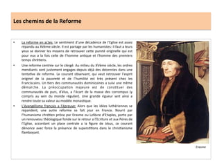 Les	
  chemins	
  de	
  la	
  Reforme	
  
•  La	
  reforme	
  en	
  actes:	
  Le	
  senGment	
  d’une	
  décadence	
  de	
  l’Eglise	
  est	
  assez	
  
répandu	
  au	
  XVème	
  siècle.	
  Il	
  est	
  partage	
  par	
  les	
  humanistes:	
  il	
  faut	
  a	
  leurs	
  
yeux	
  se	
  donner	
  les	
  moyens	
  de	
  retrouver	
  ce^e	
  pureté	
  originelle	
  qui	
  est	
  
pour	
   eux	
   a	
   la	
   fois	
   celle	
   de	
   l’homme	
   anGque	
   et	
   l’homme	
   des	
   premiers	
  
temps	
  chréGens.	
  	
  
•  Une	
  reforme	
  centrée	
  sur	
  le	
  clergé:	
  Au	
  milieu	
  du	
  XVème	
  siècle,	
  les	
  ordres	
  
mendiants	
  sont	
  justement	
  engages	
  depuis	
  déjà	
  des	
  décennies	
  dans	
  une	
  
tentaGve	
   de	
   reforme.	
   Le	
   courant	
   observant,	
   qui	
   veut	
   retrouver	
   l’esprit	
  
originel	
   de	
   la	
   pauvreté	
   et	
   de	
   l’humilité	
   est	
   très	
   présent	
   chez	
   les	
  
Franciscains.	
  Un	
  Gers	
  des	
  communautés	
  dominicaines	
  a	
  suivi	
  une	
  même	
  
démarche.	
   La	
   préoccupaGon	
   majeure	
   est	
   de	
   consGtuer	
   des	
  
communautés	
   de	
   purs,	
   d’élus,	
   a	
   l’écart	
   de	
   la	
   masse	
   des	
   corrompus	
   (y	
  
compris	
   au	
   sein	
   du	
   monde	
   régulier).	
   Une	
   grande	
   rigueur	
   sert	
   ainsi	
   a	
  
rendre	
  toute	
  sa	
  valeur	
  au	
  modèle	
  monasGque.	
  	
  
•  L’évangélisme	
   français	
   a	
   l’épreuve:	
   Alors	
   que	
   les	
   idées	
   luthériennes	
   se	
  
répandent,	
   une	
   autre	
   reforme	
   se	
   fait	
   jour	
   en	
   France.	
   Nourri	
   par	
  
l’humanisme	
  chréGen	
  prône	
  par	
  Erasme	
  ou	
  Lefèvre	
  d’Etaples,	
  porte	
  par	
  
un	
  renouveau	
  théologique	
  fonde	
  sur	
  le	
  retour	
  a	
  l’Ecriture	
  et	
  aux	
  Peres	
  de	
  
l’Eglise,	
   accordant	
   un	
   place	
   centrale	
   a	
   la	
   ﬁgure	
   de	
   Jésus,	
   ce	
   courant	
  
dénonce	
   avec	
   force	
   la	
   présence	
   de	
   supersGGons	
   dans	
   le	
   chrisGanisme	
  
ﬂamboyant.	
  	
  
Erasme	
  
 