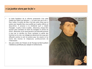 «	
  La	
  jus6ce	
  vivra	
  par	
  la	
  foi	
  »	
  
•  Le	
   texte	
   fondateur	
   de	
   la	
   reforme	
   protestante	
   c’est	
   ce^e	
  
citaGon	
  de	
  l’Epitre	
  aux	
  Romains	
  :	
  «	
  Le	
  juste	
  vivra	
  par	
  la	
  foi	
  ».	
  
Pour	
   Luther,	
   la	
   jusGce	
   de	
   Dieu	
   n’est	
   pas	
   autre	
   chose	
   que	
   la	
  
jusGce	
  avec	
  laquelle	
  Dieu	
  nous	
  jusGﬁe	
  par	
  la	
  grâce	
  oﬀerte	
  en	
  
Jésus-­‐Christ.	
   Il	
   annonce	
   à	
   la	
   chréGenté	
   qu’il	
   a	
   rétabli	
  
l’Evangile	
  :	
  il	
  parle,	
  il	
  écrit,	
  il	
  publie...	
  Désormais,	
  chaque	
  être	
  
humain	
   peut	
   connaître	
   en	
   lisant	
   les	
   Evangiles	
   le	
   service	
   du	
  
Christ	
  ;	
  désormais,	
  la	
  foi	
  seule	
  permet	
  la	
  vie	
  éternelle	
  promise	
  
à	
   tous	
   par	
   le	
   sacriﬁce	
   du	
   Christ	
   rachetant	
   le	
   péché	
   des	
  
hommes	
  sur	
  la	
  croix.	
  Les	
  indulgences	
  deviennent	
  du	
  coup	
  sans	
  
eﬃcacité	
   comme	
   le	
   sont	
   les	
   prières	
   pour	
   les	
   vivants	
   et	
   les	
  
morts	
   des	
   moines	
   et	
   religieuses,	
   professionnels	
   de	
  
l’intercession.	
  
•  Des	
  pans	
  enGers	
  de	
  l’Empire	
  et	
  de	
  l’Europe	
  du	
  Nord	
  qui^ent	
  
l’obédience	
  ponGﬁcale	
  pour	
  adopter	
  le	
  luthéranisme.	
  
 