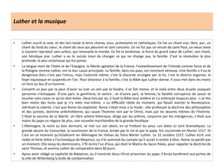 Luther	
  et	
  la	
  musique	
  
•  Luther	
  ouvrit	
  la	
  voie,	
  et	
  des	
  lors	
  toute	
  la	
  terre	
  chanta,	
  tous,	
  protestants	
  et	
  catholiques.	
  Ce	
  fut	
  un	
  chant	
  vrai,	
  libre,	
  pur,	
  un	
  
chant	
  du	
  fond	
  du	
  cœur,	
  le	
  chant	
  de	
  ceux	
  qui	
  pleurent	
  et	
  sont	
  consoles.	
  Ce	
  ne	
  fut	
  pas	
  un	
  verset	
  de	
  saint	
  Paul,	
  un	
  vieux	
  texte	
  
si	
  souvent	
  reproduit	
  sans	
  acGon,	
  qui	
  renouvela	
  le	
  monde.	
  Ce	
  fut	
  la	
  tendresse,	
  la	
  force	
  du	
  grand	
  cœur	
  de	
  Luther,	
  son	
  chant,	
  
son	
   héroïque	
   joie.	
   Luther	
   a	
   eu	
   le	
   succès	
   inouï	
   de	
   changer	
   ce	
   qui	
   ne	
   change	
   pas,	
   la	
   famille.	
   C’est	
   la	
   révoluGon	
   la	
   plus	
  
profonde,	
  la	
  plus	
  victorieuse	
  qui	
  fut	
  jamais.	
  
•  La	
  longue	
  mort	
  de	
  l’Italie	
  et	
  de	
  l’Espagne,	
  la	
  fébrile	
  agitaGon	
  de	
  la	
  France,	
  l’anéanGssement	
  de	
  l’Irlande	
  comme	
  force	
  et	
  de	
  
la	
  Pologne	
  comme	
  naGon,	
  ont	
  la	
  leur	
  cause	
  principale.	
  La	
  famille,	
  dans	
  ces	
  pays,	
  est	
  rarement	
  sérieuse.	
  Une	
  famille	
  a	
  3	
  ou	
  le	
  
dangereux	
  Gers	
  n’est	
  pas	
  l’intrus,	
  mais	
  l’autorité	
  même,	
  c’est	
  la	
  discorde	
  arrangée	
  par	
  la	
  loi,	
  c’est	
  le	
  divorce	
  organise,	
  le	
  
foyer	
  équivoque	
  et	
  suspendu	
  en	
  l’air.	
  Pour	
  directeur	
  à	
  la	
  famille,	
  c’est	
  la	
  Bible	
  que	
  Luther	
  donne.	
  Il	
  vous	
  met	
  dans	
  les	
  mains	
  
un	
  livre	
  au	
  lieu	
  d’un	
  homme.	
  
•  ConverG	
  un	
  jour	
  par	
  la	
  peur	
  d’avoir	
  vu	
  tuer	
  un	
  ami	
  par	
  la	
  foudre,	
  il	
  se	
  fait	
  moine,	
  et	
  le	
  voilà	
  entre	
  deux	
  écueils	
  auxquels	
  
personne	
  n’échappait.	
  D’une	
  part,	
  la	
  goinfrerie,	
  le	
  ventre	
  ;	
  et	
  d’autre	
  part,	
  la	
  femme,	
  la	
  fatalité	
  corruptrice	
  de	
  savoir	
  et	
  
toucher	
  sans	
  cesse	
  ce	
  qu’on	
  doit	
  éviter.	
  Deux	
  fois	
  par	
  an,	
  il	
  lisait	
  la	
  Bible	
  tout	
  enGère	
  et	
  s’y	
  enfonçait	
  toujours	
  plus	
  :	
  «	
  je	
  Gre	
  
bien	
   moins	
   des	
   livres	
   que	
   je	
   n’y	
   mets	
   moi-­‐même.	
   »	
   La	
   diﬃculté	
   réelle	
   du	
   moment,	
   qui	
   faisait	
   avorter	
   la	
   Renaissance,	
  
stérilisait	
  la	
  Liberté,	
  c’est	
  que	
  Rome	
  les	
  exploitait.	
  Rome	
  s’était	
  mise	
  a	
  la	
  mode	
  ;	
  elle	
  professait	
  la	
  doctrine	
  des	
  philosophies	
  
et	
  des	
  juristes,	
  doctrine	
  anGchréGenne,	
  qui	
  sauve	
  l’homme	
  non	
  par	
  le	
  Christ,	
  mais	
  par	
  les	
  œuvres	
  mêmes	
  de	
  l’homme.	
  
C‘était	
  la	
  vaccine	
  de	
  la	
  liberté.	
  Un	
  libre	
  arbitre	
  théorique,	
  dirige	
  par	
  les	
  prêtres,	
  rançonne	
  par	
  les	
  indulgences,	
  c’était	
  aux	
  
mains	
  du	
  pape	
  un	
  négoce	
  de	
  plus,	
  une	
  nouvelle	
  marchandise	
  de	
  la	
  grande	
  bouGque.	
  
•  L’Allemagne,	
  la	
  reine	
  au	
  bois	
  dormant,	
  se	
  met	
  sur	
  son	
  séant,	
  en	
  se	
  fro^ant	
  les	
  yeux.	
  Les	
  dates	
  ici	
  sont	
  dramaGques.	
  La	
  
grande	
  œuvre	
  du	
  Concordat,	
  la	
  soumission	
  de	
  la	
  France,	
  brisée	
  par	
  le	
  roi	
  et	
  par	
  le	
  pape,	
  fut	
  couronnée	
  en	
  février	
  1517.	
  Et	
  
c’est	
  en	
  ce	
  moment	
  qu’éclatèrent	
  en	
  Allemagne	
  les	
  thèses	
  du	
  frère	
  MarGn	
  Luther.	
  Le	
  31	
  octobre	
  1517,	
  Luther	
  écrit	
  une	
  
noble	
  et	
  forte	
  le^re	
  a	
  l’archevêque	
  de	
  Mayence,	
  ou	
  il	
  le	
  sommait	
  du	
  compte	
  qu’il	
  aurait	
  à	
  rendre	
  à	
  Dieu.	
  Rome	
  ne	
  perdit	
  pas	
  
un	
  moment.	
  Elle	
  lança	
  les	
  dominicains,	
  il	
  ﬁt	
  écrire	
  l’un	
  d’eux,	
  qui	
  était	
  le	
  Maitre	
  du	
  Sacre	
  Palais,	
  pour	
  rappeler	
  la	
  doctrine	
  de	
  
saint	
  Thomas,	
  et	
  somma	
  Luther	
  de	
  comparaitre	
  dans	
  60	
  jours.	
  
•  Apres	
  avoir	
  rédigé	
  sa	
  capGvité	
  de	
  Babylone,	
  ou	
  il	
  montrait	
  Jésus	
  Christ	
  prisonnier	
  du	
  pape,	
  il	
  brula	
  hardiment	
  aux	
  portes	
  de	
  
la	
  ville	
  de	
  Wi^enberg	
  la	
  bulle	
  de	
  condamnaGon.	
  
 