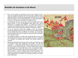 Batailles	
  de	
  Grandson	
  et	
  de	
  Morat	
  
•  Pour	
   ne	
   rien	
   perdre	
   du	
   spectacle,	
   Louis	
   XI	
   vint	
   s’établir	
   à	
   Lyon.	
  
Lequel	
  du	
  sanglier	
  du	
  Nord	
  ou	
  de	
  l’ours	
  des	
  Alpes,	
  je^erait	
  l’autre	
  
a	
  bas,	
  personne	
  ne	
  le	
  devinait.	
  Et	
  personne	
  non	
  plus	
  ne	
  se	
  souciait	
  
d’être	
  du	
  combat.	
  Le	
  duc	
  semblait	
  bien	
  fort.	
  Il	
  venait	
  de	
  prendre	
  la	
  
Lorraine.	
  Et	
  les	
  Suisses	
  aussi	
  étaient	
  formidables	
  alors.	
  	
  
•  A	
  la	
  bataille	
  de	
  Granson,	
  peu	
  de	
  gens	
  avaient	
  comba^u	
  dans	
  ce^e	
  
plaine	
   étroite.	
   Le	
   duc	
   de	
   Bourgogne	
   avait	
   perdu	
   peu,	
   perdu	
  
inﬁniment.	
   Le	
   presGge	
   avait	
   disparu	
   ;	
   ce	
   n’était	
   plus	
   Charles	
   le	
  
Terrible.	
  Tout	
  vaillant	
  qu’il	
  était,	
  il	
  avait	
  montre	
  le	
  dos…	
  Sa	
  grande	
  
épée	
  d’honneur	
  était	
  maintenant	
  pendue	
  à	
  Fribourg	
  ou	
  à	
  Berne.	
  	
  
•  Le	
   roi,	
   qui	
   jusqu'à	
   la	
   était	
   assez	
   négligé	
   a	
   Lyon,	
   qui	
   envoyait	
  
partout	
  et	
  partout	
  était	
  mal	
  reçu,	
  vit	
  peu	
  a	
  peu	
  le	
  monde	
  revenir.	
  
Le	
  plus	
  décidé	
  était	
  le	
  duc	
  de	
  Milan.	
  Le	
  roi	
  René,	
  qui	
  n’a^endait	
  
qu’un	
  envoyé	
  du	
  duc	
  pour	
  le	
  me^re	
  en	
  possession	
  de	
  la	
  Provence,	
  
vint	
  s’excuser	
  a	
  Lyon.	
  	
  
•  A	
  la	
  bataille	
  de	
  Morat,	
  au	
  maGn,	
  par	
  une	
  grande	
  pluie,	
  le	
  duc	
  met	
  
son	
  monde	
  sous	
  les	
  armes	
  ;	
  puis	
  à	
  la	
  longue,	
  les	
  arcs	
  se	
  mouillant	
  
et	
   la	
   poudre,	
   ils	
   ﬁnissent	
   par	
   rentrer.	
   Les	
   Suisses	
   prirent	
   ce	
  
moment.	
  
•  Rejeté	
  des	
  Flamands	
  aux	
  Français,	
  des	
  Français	
  aux	
  Flamands,	
  que	
  
lui	
   restait-­‐il?...Quel	
   état	
   maintenant	
   son	
   peuple,	
   son	
   pays	
   de	
  
conﬁance	
  ?...	
  La	
  (Franche)	
  Comte	
  meme	
  envoya	
  sous	
  main	
  au	
  roi	
  
de	
  France,	
  pour	
  traiter	
  de	
  la	
  paix…	
  Le	
  jeune	
  empire	
  de	
  la	
  maison	
  
de	
   Bourgogne	
   se	
   trouvait	
   déjà	
   vieux,	
   sous	
   son	
   pompeux	
   habit.	
  
Charles	
  le	
  Téméraire	
  avait	
  trop	
  voulu	
  de	
  choses	
  inﬁnies…	
  L’inﬁni	
  !	
  
Qui	
  ne	
  l’aime	
  ?...	
  Jeune,	
  il	
  aima	
  la	
  mer,	
  plus	
  tard	
  les	
  Alpes…	
  Ces	
  
volontés	
  immenses	
  nous	
  semblent	
  folles,	
  et	
  les	
  projets,	
  sans	
  nul	
  
doute,	
  dépassaient	
  les	
  moyens.	
  On	
  lui	
  parlait	
  comme	
  à	
  un	
  vivant,	
  
mais	
  il	
  était	
  mort.	
  	
  
 