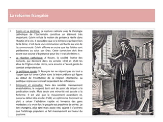 La	
  reforme	
  française	
  
•  Calvin	
  et	
  sa	
  doctrine:	
  La	
  rupture	
  radicale	
  avec	
  la	
  théologie	
  
catholique	
   de	
   l’EucharisGe	
   consGtue	
   un	
   élément	
   très	
  
important:	
  Calvin	
  réfute	
  la	
  noGon	
  de	
  présence	
  réelle	
  dans	
  
l’hosGe	
  et	
  le	
  vin.	
  Il	
  considère	
  que	
  si	
  le	
  Christ	
  est	
  présent	
  lors	
  
de	
  la	
  Cène,	
  c’est	
  dans	
  une	
  communion	
  spirituelle	
  au	
  sein	
  de	
  
la	
  communauté.	
  Calvin	
  aﬃrme	
  en	
  outre	
  que	
  les	
  ﬁdèles	
  sont	
  
prédesGnes	
   au	
   salut	
   par	
   Dieu.	
   Ce^e	
   convicGon	
   doit	
   être	
  
avant	
  tout	
  source	
  d'Esperance	
  pour	
  les	
  «	
  vrais	
  chréGens	
  ».	
  	
  
•  La	
   réacGon	
   catholique:	
   A	
   Rouen,	
   la	
   société	
   fesGve	
   des	
  
Conards,	
   qui	
   dénonce	
   dans	
   les	
   années	
   1530	
   et	
   1540	
   les	
  
abus	
  de	
  l’Eglise	
  et	
  des	
  clercs,	
  sera	
  ensuite	
  a	
  l’avant	
  garde	
  du	
  
combat	
  anGprotestant.	
  	
  
•  La	
  poliGque	
  royale:	
  Si	
  François	
  Ier	
  ne	
  répond	
  pas	
  du	
  tout	
  a	
  
l’appel	
  que	
  lui	
  lance	
  Calvin	
  dans	
  la	
  le^re	
  préface	
  qui	
  ﬁgure	
  
au	
   début	
   de	
   l’InsGtuGon	
   de	
   la	
   religion	
   chréGenne.	
   La	
  
poliGque	
  répressive	
  connaît	
  cependant	
  des	
  inﬂexions.	
  	
  
•  Découvrir	
   et	
   connaître:	
   Dans	
   des	
   sociétés	
   massivement	
  
analphabètes,	
  le	
  support	
  écrit	
  sert	
  de	
  point	
  de	
  départ	
  a	
  la	
  
prédicaGon	
  orale.	
  Mais	
  seule	
  une	
  minorité	
  est	
  passée	
  a	
  la	
  
Reforme.	
   Il	
   est	
   vrai	
   que	
   le	
   mouvement	
   ascendant	
   et,	
  
jusqu’au	
  début	
  des	
  années	
  1560,	
  un	
  opGmisme	
  dominant	
  se	
  
plait	
   a	
   saluer	
   l’adhésion	
   rapide	
   et	
   fervente	
   des	
   gens	
  
modestes	
  a	
  la	
  vraie	
  foi:	
  le	
  peuple	
  est	
  prophète	
  de	
  vérité.	
  Le	
  
ton	
  changera,	
  plus	
  tard	
  mais	
  assez	
  vite,	
  quand	
  il	
  s’avèrera	
  
que	
  l’arbitrage	
  populaire	
  se	
  fait	
  massivement	
  en	
  faveur	
  du	
  
papisme.	
  	
  
 