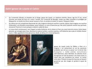 Saint	
  Ignace	
  de	
  Loyola	
  et	
  Calvin	
  
•  De	
   l’université	
   d’Alcalá,	
   le	
   chevalier	
   de	
   la	
   Vierge,	
   Ignace	
   de	
   Loyola,	
   un	
   capitaine	
   émérite,	
   blesse,	
   âge	
   de	
   37	
   ans,	
   venait	
  
d’arriver	
  aux	
  écoles	
  de	
  Paris	
  et	
  y	
  resta	
  7	
  années.	
  De	
  l’université	
  de	
  Bourges,	
  vouée	
  aux	
  idées	
  nouvelles	
  et	
  protégée	
  par	
  
Marguerite,	
  un	
  écolier	
  de	
  18	
  ans	
  venait	
  souvent	
  a	
  Paris,	
  le	
  sombre	
  et	
  violent,	
  le	
  savant,	
  l’éloquent	
  Calvin.	
  
•  De	
  même	
  que	
  son	
  compatriote	
  Raymonde	
  de	
  Lulle	
  imagina	
  la	
  fameuse	
  machine	
  a	
  penser,	
  Ignace	
  avait	
  imagine	
  une	
  machine	
  
d’éducaGon,	
  une	
  discipline	
  automaGque,	
  quasi	
  militaire,	
  un	
  cours	
  d’exercices	
  qui,	
  des	
  actes	
  corporels	
  menant	
  aux	
  spirituels,	
  
dresserait	
  l’homme	
  le	
  moins	
  prépare	
  a	
  devenir	
  soldat	
  de	
  Jésus.	
  
•  Le	
  mieux	
  était	
  certainement,	
  sans	
  frapper	
  la	
  vieille	
  Sorbonne,	
  de	
  lui	
  élever	
  en	
  face	
  une	
  vraie	
  école	
  de	
  science,	
  école	
  laïque,	
  
gratuite,	
  qui	
  enseigna	
  pour	
  tous,	
  librement	
  en	
  pleine	
  lumière,	
  a	
  portes	
  ouvertes,	
  et	
  ﬁt	
  déserter	
  peu	
  a	
  peu	
  le	
  nid	
  des	
  chauve-­‐	
  
souris.	
  L’idée	
  apparGent	
  à	
  trois	
  personnes,	
  Budé,	
  du	
  Bellay	
  et	
  la	
  reine	
  de	
  Navarre.	
  
Ignace	
   de	
   Loyola	
   invite	
   les	
   ﬁdèles	
   a	
   rêver	
   et	
   a	
  
imaginer	
   «	
   en	
   recherchant	
   en	
   soi	
   les	
   aventures	
  
probables	
   qui	
   ont	
   pu	
   se	
   passer	
   sur	
   le	
   terrain	
   des	
  
Evangiles	
   ».	
   Ce^e	
   piétée	
   rencontrera	
  
admirablement,	
  selon	
  Michelet,	
  les	
  a^entes	
  d’une	
  
bourgeoisie	
  en	
  train	
  de	
  devenir	
  une	
  classe	
  oisive,	
  la	
  
classe	
   donc	
   par	
   excellence	
   du	
   roman.	
   Le	
   roman	
  
entre	
  dans	
  l’histoire	
  lorsque	
  les	
  hommes	
  se	
  laissent	
  
gouverner	
   par	
   des	
   images	
   et	
   perdent	
   le	
   gout	
   de	
  
l’acGon.	
  
 