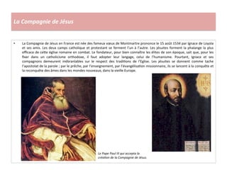 La	
  Compagnie	
  de	
  Jésus	
  
•  La	
  Compagnie	
  de	
  Jésus	
  en	
  France	
  est	
  née	
  des	
  fameux	
  vœux	
  de	
  Montmartre	
  prononce	
  le	
  15	
  août	
  1534	
  par	
  Ignace	
  de	
  Loyola	
  
et	
  ses	
  amis.	
  Les	
  deux	
  camps	
  catholique	
  et	
  protestant	
  se	
  ferment	
  l’un	
  à	
  l’autre.	
  Les	
  jésuites	
  forment	
  la	
  phalange	
  la	
  plus	
  
eﬃcace	
  de	
  ce^e	
  église	
  romaine	
  en	
  combat.	
  Le	
  fondateur,	
  pour	
  bien	
  connaître	
  les	
  élites	
  de	
  son	
  époque,	
  sait	
  que,	
  pour	
  les	
  
ﬁxer	
   dans	
   un	
   catholicisme	
   orthodoxe,	
   il	
   faut	
   adopter	
   leur	
   langage,	
   celui	
   de	
   l’humanisme.	
   Pourtant,	
   Ignace	
   et	
   ses	
  
compagnons	
   demeurent	
   inébranlables	
   sur	
   le	
   respect	
   des	
   tradiGons	
   de	
   l’Eglise.	
   Les	
   jésuites	
   se	
   donnent	
   comme	
   tache	
  
l’apostolat	
  de	
  la	
  parole	
  ;	
  par	
  le	
  prêche,	
  par	
  l’enseignement,	
  par	
  l’évangélisaGon	
  missionnaire,	
  ils	
  se	
  lancent	
  à	
  la	
  conquête	
  et	
  
la	
  reconquête	
  des	
  âmes	
  dans	
  les	
  mondes	
  nouveaux,	
  dans	
  la	
  vieille	
  Europe.	
  
Le	
  Pape	
  Paul	
  III	
  qui	
  accepta	
  la	
  
créa*on	
  de	
  la	
  Compagnie	
  de	
  Jésus.	
  	
  
 