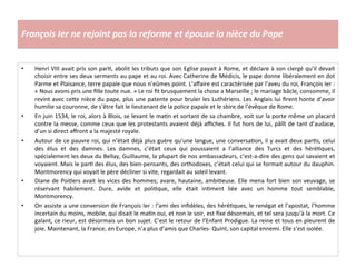 François	
  Ier	
  ne	
  rejoint	
  pas	
  la	
  reforme	
  et	
  épouse	
  la	
  nièce	
  du	
  Pape	
  
•  Henri	
  VIII	
  avait	
  pris	
  son	
  parG,	
  abolit	
  les	
  tributs	
  que	
  son	
  Eglise	
  payait	
  à	
  Rome,	
  et	
  déclare	
  à	
  son	
  clergé	
  qu’il	
  devait	
  
choisir	
  entre	
  ses	
  deux	
  serments	
  au	
  pape	
  et	
  au	
  roi.	
  Avec	
  Catherine	
  de	
  Médicis,	
  le	
  pape	
  donne	
  libéralement	
  en	
  dot	
  
Parme	
  et	
  Plaisance,	
  terre	
  papale	
  que	
  nous	
  n’eûmes	
  point.	
  L’aﬀaire	
  est	
  caractérisée	
  par	
  l’aveu	
  du	
  roi,	
  François	
  Ier	
  :	
  
«	
  Nous	
  avons	
  pris	
  une	
  ﬁlle	
  toute	
  nue.	
  »	
  Le	
  roi	
  ﬁt	
  brusquement	
  la	
  chose	
  a	
  Marseille	
  ;	
  le	
  mariage	
  bâcle,	
  consomme,	
  il	
  
revint	
  avec	
  ce^e	
  nièce	
  du	
  pape,	
  plus	
  une	
  patente	
  pour	
  bruler	
  les	
  Luthériens.	
  Les	
  Anglais	
  lui	
  ﬁrent	
  honte	
  d’avoir	
  
humilie	
  sa	
  couronne,	
  de	
  s’être	
  fait	
  le	
  lieutenant	
  de	
  la	
  police	
  papale	
  et	
  le	
  sbire	
  de	
  l’évêque	
  de	
  Rome.	
  
•  En	
  juin	
  1534,	
  le	
  roi,	
  alors	
  à	
  Blois,	
  se	
  levant	
  le	
  maGn	
  et	
  sortant	
  de	
  sa	
  chambre,	
  voit	
  sur	
  la	
  porte	
  même	
  un	
  placard	
  
contre	
  la	
  messe,	
  comme	
  ceux	
  que	
  les	
  protestants	
  avaient	
  déjà	
  aﬃches.	
  Il	
  fut	
  hors	
  de	
  lui,	
  pâlît	
  de	
  tant	
  d’audace,	
  
d’un	
  si	
  direct	
  aﬀront	
  a	
  la	
  majesté	
  royale.	
  
•  Autour	
  de	
  ce	
  pauvre	
  roi,	
  qui	
  n’était	
  déjà	
  plus	
  guère	
  qu’une	
  langue,	
  une	
  conversaGon,	
  il	
  y	
  avait	
  deux	
  parGs,	
  celui	
  
des	
   élus	
   et	
   des	
   damnes.	
   Les	
   damnes,	
   c’était	
   ceux	
   qui	
   poussaient	
   a	
   l’alliance	
   des	
   Turcs	
   et	
   des	
   héréGques,	
  
spécialement	
  les	
  deux	
  du	
  Bellay,	
  Guillaume,	
  la	
  plupart	
  de	
  nos	
  ambassadeurs,	
  c’est-­‐a-­‐dire	
  des	
  gens	
  qui	
  savaient	
  et	
  
voyaient.	
  Mais	
  le	
  parG	
  des	
  élus,	
  des	
  bien-­‐pensants,	
  des	
  orthodoxes,	
  c’était	
  celui	
  qui	
  se	
  formait	
  autour	
  du	
  dauphin.	
  
Montmorency	
  qui	
  voyait	
  le	
  père	
  décliner	
  si	
  vite,	
  regardait	
  au	
  soleil	
  levant.	
  
•  Diane	
  de	
  PoiGers	
  avait	
  les	
  vices	
  des	
  hommes;	
  avare,	
  hautaine,	
  ambiGeuse.	
  Elle	
  mena	
  fort	
  bien	
  son	
  veuvage,	
  se	
  
réservant	
   habilement.	
   Dure,	
   avide	
   et	
   poliGque,	
   elle	
   était	
   inGment	
   liée	
   avec	
   un	
   homme	
   tout	
   semblable,	
  
Montmorency.	
  
•  On	
  assiste	
  a	
  une	
  conversion	
  de	
  François	
  Ier	
  :	
  l’ami	
  des	
  inﬁdèles,	
  des	
  héréGques,	
  le	
  renégat	
  et	
  l’apostat,	
  l’homme	
  
incertain	
  du	
  moins,	
  mobile,	
  qui	
  disait	
  le	
  maGn	
  oui,	
  et	
  non	
  le	
  soir,	
  est	
  ﬁxe	
  désormais,	
  et	
  tel	
  sera	
  jusqu'à	
  la	
  mort.	
  Ce	
  
galant,	
  ce	
  rieur,	
  est	
  désormais	
  un	
  bon	
  sujet.	
  C’est	
  le	
  retour	
  de	
  l’Enfant	
  Prodigue.	
  La	
  reine	
  et	
  tous	
  en	
  pleurent	
  de	
  
joie.	
  Maintenant,	
  la	
  France,	
  en	
  Europe,	
  n’a	
  plus	
  d’amis	
  que	
  Charles-­‐	
  Quint,	
  son	
  capital	
  ennemi.	
  Elle	
  s’est	
  isolée.	
  
 