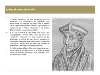 La	
  Renaissance	
  culturelle	
  
•  Le	
   projet	
   humaniste:	
   Le	
   mot	
   humanisme	
   est	
   très	
  
postérieur	
   a	
   la	
   Renaissance.	
   En	
   revanche,	
   celui	
  
d’humaniste	
   est	
   employé	
   en	
   France	
   des	
   le	
   XVIème	
  
siècle.	
  Il	
  dérive	
  de	
  l’Italien	
  «	
  umanista	
  »qui	
  désigne	
  un	
  
enseignant	
   de	
   «	
   le^res	
   classiques	
   »	
   et	
   qualiﬁe	
  
d’humanités	
  les	
  «	
  studia	
  humanitaGs	
  ».	
  
•  Il	
   s’agit	
   d’abord	
   d’une	
   élite	
   culturelle	
   qui	
  
s’autoproclame	
   comme	
   telle.	
   Pour	
   ce	
   faire,	
   les	
  
humanistes	
   s’appuient	
   sur	
   des	
   mécènes	
   et	
   des	
  
protecteurs	
   a	
   même	
   de	
   leur	
   fournir	
   foncGons	
   ou	
  
ressources.	
  Guillaume	
  Budé,	
  directement	
  protège	
  par	
  
François	
   Ier,	
   devient	
   ainsi	
   un	
   maitre	
   de	
   requêtes	
   et	
  
maitre	
  de	
  la	
  Librairie	
  (la	
  bibliothèque	
  royale).	
  	
  
•  Ils	
  s’eﬀorcent	
  de	
  diﬀuser	
  l’idée	
  selon	
  laquelle,	
  grâce	
  a	
  
une	
  nouvelle	
  «	
  translaGo	
  studii	
  »,	
  le	
  dépôt	
  du	
  savoir	
  
aurait	
  été	
  transfère	
  de	
  Rome	
  a	
  Paris,	
  comme	
  il	
  avait	
  
été	
  d’Athènes	
  a	
  Rome.	
  	
  
 
