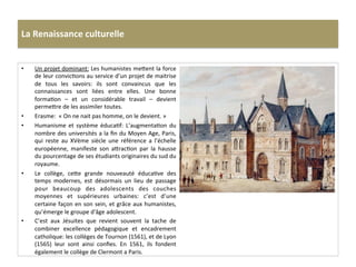 La	
  Renaissance	
  culturelle	
  
•  Un	
  projet	
  dominant:	
  Les	
  humanistes	
  me^ent	
  la	
  force	
  
de	
  leur	
  convicGons	
  au	
  service	
  d’un	
  projet	
  de	
  maitrise	
  
de	
   tous	
   les	
   savoirs:	
   ils	
   sont	
   convaincus	
   que	
   les	
  
connaissances	
   sont	
   liées	
   entre	
   elles.	
   Une	
   bonne	
  
formaGon	
   –	
   et	
   un	
   considérable	
   travail	
   –	
   devient	
  
perme^re	
  de	
  les	
  assimiler	
  toutes.	
  	
  
•  Erasme:	
  	
  «	
  On	
  ne	
  nait	
  pas	
  homme,	
  on	
  le	
  devient.	
  »	
  
•  Humanisme	
   et	
   système	
   éducaGf:	
   L’augmentaGon	
   du	
  
nombre	
  des	
  universités	
  a	
  la	
  ﬁn	
  du	
  Moyen	
  Age,	
  Paris,	
  
qui	
   reste	
   au	
   XVème	
   siècle	
   une	
   référence	
   a	
   l’échelle	
  
européenne,	
   manifeste	
   son	
   a^racGon	
   par	
   la	
   hausse	
  
du	
  pourcentage	
  de	
  ses	
  étudiants	
  originaires	
  du	
  sud	
  du	
  
royaume.	
  	
  
•  Le	
   collège,	
   ce^e	
   grande	
   nouveauté	
   éducaGve	
   des	
  
temps	
   modernes,	
   est	
   désormais	
   un	
   lieu	
   de	
   passage	
  
pour	
   beaucoup	
   des	
   adolescents	
   des	
   couches	
  
moyennes	
   et	
   supérieures	
   urbaines:	
   c’est	
   d’une	
  
certaine	
  façon	
  en	
  son	
  sein,	
  et	
  grâce	
  aux	
  humanistes,	
  
qu’émerge	
  le	
  groupe	
  d'âge	
  adolescent.	
  	
  
•  C’est	
   aux	
   Jésuites	
   que	
   revient	
   souvent	
   la	
   tache	
   de	
  
combiner	
   excellence	
   pédagogique	
   et	
   encadrement	
  
catholique:	
  les	
  collèges	
  de	
  Tournon	
  (1561),	
  et	
  de	
  Lyon	
  
(1565)	
   leur	
   sont	
   ainsi	
   conﬁes.	
   En	
   1561,	
   ils	
   fondent	
  
également	
  le	
  collège	
  de	
  Clermont	
  a	
  Paris.	
  
 