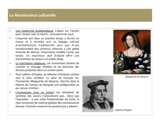 La	
  Renaissance	
  culturelle	
  
•  Une	
   modernité	
   problémaGque:	
   L’appui	
   sur	
   l’ancien	
  
pour	
  rompre	
  avec	
  le	
  récent…	
  et	
  produire	
  du	
  neuf.	
  	
  
•  L’imprime	
   sert	
   dans	
   un	
   premier	
   temps	
   a	
   fournir	
   en	
  
masse	
   et	
   a	
   moindre	
   prix	
   un	
   bagage	
   culturel	
  
essenGellement	
   tradiGonnel:	
   plus	
   que	
   d’une	
  
transformaGon	
   des	
   contenus	
   (réserves	
   a	
   une	
   peGte	
  
minorité	
  de	
  le^res),	
  l’imprimerie	
  modiﬁe	
  l’accès	
  aux	
  
textes.	
   Un	
   imprimeur	
   doit	
   d’abord	
   oﬀrir	
   une	
  
marchandise	
  qui	
  plaise	
  a	
  un	
  public	
  élargi.	
  	
  
•  La	
  conciliaGon	
  religieuse:	
  Les	
  humanistes	
  tentent	
  de	
  
concilier	
   le	
   message	
   chréGen	
   et	
   les	
   doctrines	
   des	
  
Anciens	
  produites	
  dans	
  un	
  univers	
  païen.	
  	
  
•  Pour	
  Lefèvre	
  d’Etaples,	
  la	
  réﬂexion	
  d’Aristote	
  conduit	
  
vers	
   le	
   Dieu	
   chréGen.	
   La	
   sœur	
   de	
   François	
   Ier,	
  
l’humaniste	
  Marguerite	
  de	
  Navarre,	
  cherche	
  dans	
  la	
  
théorie	
  de	
  l’amour	
  du	
  Banquet	
  une	
  préﬁguraGon	
  du	
  
pur	
  amour	
  chréGen.	
  	
  
•  L’humanisme	
   tenu	
   en	
   échec?	
   Les	
   tentaGves	
   de	
  
synthèse	
   des	
   savoirs	
   n’abouGssent	
   pas…	
   Alors	
   que	
  
l’aspiraGon	
   	
   a	
   une	
   unité	
   fondamentale	
   est	
   forte,	
   le	
  
rêve	
  humaniste	
  de	
  maitrise	
  globale	
  des	
  connaissances	
  
échoue:	
  l’homme	
  universel	
  ne	
  parvient	
  pas	
  a	
  advenir.	
  	
  
Marguerite	
  de	
  Navarre	
  
Lefèvre	
  d’Etaples	
  
 