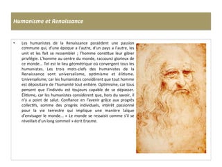 Humanisme	
  et	
  Renaissance	
  
•  Les	
   humanistes	
   de	
   la	
   Renaissance	
   possèdent	
   une	
   passion	
  
commune	
  qui,	
  d’une	
  époque	
  a	
  l’autre,	
  d’un	
  pays	
  a	
  l’autre,	
  les	
  
unit	
   et	
   les	
   fait	
   se	
   ressembler	
   ;	
   l’homme	
   consGtue	
   leur	
   gibier	
  
privilégie.	
  L’homme	
  au	
  centre	
  du	
  monde,	
  raccourci	
  glorieux	
  de	
  
ce	
  monde...	
  Tel	
  est	
  le	
  lieu	
  géométrique	
  où	
  convergent	
  tous	
  les	
  
humanistes.	
   Les	
   trois	
   mots-­‐clefs	
   des	
   humanistes	
   de	
   la	
  
Renaissance	
   sont	
   universalisme,	
   opGmisme	
   et	
   éliGsme.	
  
Universalisme,	
  car	
  les	
  humanistes	
  considèrent	
  que	
  tout	
  homme	
  
est	
  dépositaire	
  de	
  l’humanité	
  tout	
  enGère.	
  OpGmisme,	
  car	
  tous	
  
pensent	
   que	
   l’individu	
   est	
   toujours	
   capable	
   de	
   se	
   dépasser.	
  
ÉliGsme,	
  car	
  les	
  humanistes	
  considèrent	
  que,	
  hors	
  du	
  savoir,	
  il	
  
n’y	
   a	
   point	
   de	
   salut.	
   Conﬁance	
   en	
   l’avenir	
   grâce	
   aux	
   progrès	
  
collecGfs,	
   somme	
   des	
   progrès	
   individuels,	
   intérêt	
   passionné	
  
pour	
   la	
   vie	
   terrestre	
   qui	
   implique	
   une	
   manière	
   laïque	
  
d’envisager	
  le	
  monde...	
  «	
  Le	
  monde	
  se	
  ressaisit	
  comme	
  s’il	
  se	
  
réveillait	
  d’un	
  long	
  sommeil	
  »	
  écrit	
  Erasme.	
  
 