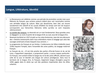 Langue,	
  LiSérature,	
  idenJté	
  
•  La	
  Renaissance	
  est	
  célébrée	
  comme	
  une	
  période	
  de	
  promoGon	
  sociale	
  mais	
  aussi	
  
li^éraire	
  du	
  français,	
  que	
  certains	
  auteurs	
  lu^ent	
  pour	
  voir	
  reconnaître	
  comme	
  
une	
   véritable	
   langue	
   de	
   culture.	
   Mais	
   son	
   dynamisme,	
   bien	
   réel,	
   est	
   encore	
  
socialement	
  très	
  sélecGf	
  et	
  les	
  succès	
  d'EdiGon	
  du	
  temps	
  sont	
  loin	
  de	
  toujours	
  
correspondre	
   aux	
   hiérarchies	
   li^éraires	
   telles	
   qu’elles	
   se	
   sont	
   imposées	
  
ultérieurement.	
  	
  
•  La	
  variété	
  des	
  langues:	
  La	
  diversité	
  est	
  un	
  trait	
  fondamental.	
  Deux	
  grandes	
  aires	
  
se	
  dégagent:	
  au	
  nord,	
  le	
  parler	
  de	
  la	
  langue	
  d’oïl;	
  au	
  sud,	
  ceux	
  de	
  la	
  langue	
  d’oc.	
  	
  
•  Revenant	
  du	
  Brésil	
  en	
  1557	
  et	
  jeté	
  sur	
  les	
  cotes	
  bretonnes,	
  Jean	
  de	
  Lery	
  découvre	
  
des	
  «	
  Bretons	
  bretonnants	
  dont	
  nous	
  entendions	
  moins	
  la	
  langage	
  que	
  celui	
  des	
  
sauvages	
  américains	
  d’avec	
  lesquels	
  nous	
  venions.	
  »	
  
•  La	
  progression	
  du	
  français	
  et	
  ses	
  limites:	
  L’ordonnance	
  de	
  Villers-­‐Co^erêts	
  (aout	
  
1539)	
  requiert	
  l’emploi,	
  dans	
  l’ensemble	
  des	
  actes	
  publics,	
  du	
  langage	
  maternel	
  
français.	
  
•  Le	
  français	
  du	
  roi	
  ,	
  s’il	
  est	
  très	
  proche	
  des	
  parlers	
  d’Ile-­‐de-­‐France	
  et	
  du	
  val	
  de	
  
Loire,	
  n’apparGent	
  cependant,	
  a	
  proprement	
  parler,	
  a	
  aucun	
  espace	
  parGculier.	
  
Ce	
  français,	
  non	
  content	
  d’être	
  la	
  langue	
  du	
  roi	
  et	
  des	
  actes	
  oﬃciels,	
  devient	
  aussi	
  
celle	
   de	
   la	
   cour	
   et	
   bientôt	
   une	
   langue	
   de	
   culture	
   presGgieuse.	
   Dans	
   tout	
   le	
  
territoire	
   de	
   la	
   langue	
   d’oc,	
   le	
   français,	
   largement	
   langue	
   étrangère	
   jusqu’en	
  
1450,	
   gagne	
   dans	
   le	
   siècle	
   qui	
   suit	
   des	
   posiGons	
   importantes	
   dans	
   les	
   élites	
  
urbaines.	
  	
  
 