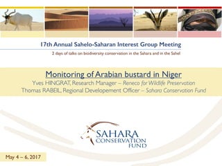 17th Annual Sahelo-Saharan Interest Group Meeting
2 days of talks on biodiversity conservation in the Sahara and in the Sahel
Monitoring of Arabian bustard in Niger
Yves HINGRAT, Research Manager – Reneco for Wildlife Preservation
Thomas RABEIL, Regional Developement Officer – Sahara Conservation Fund
May 4 – 6, 2017
 